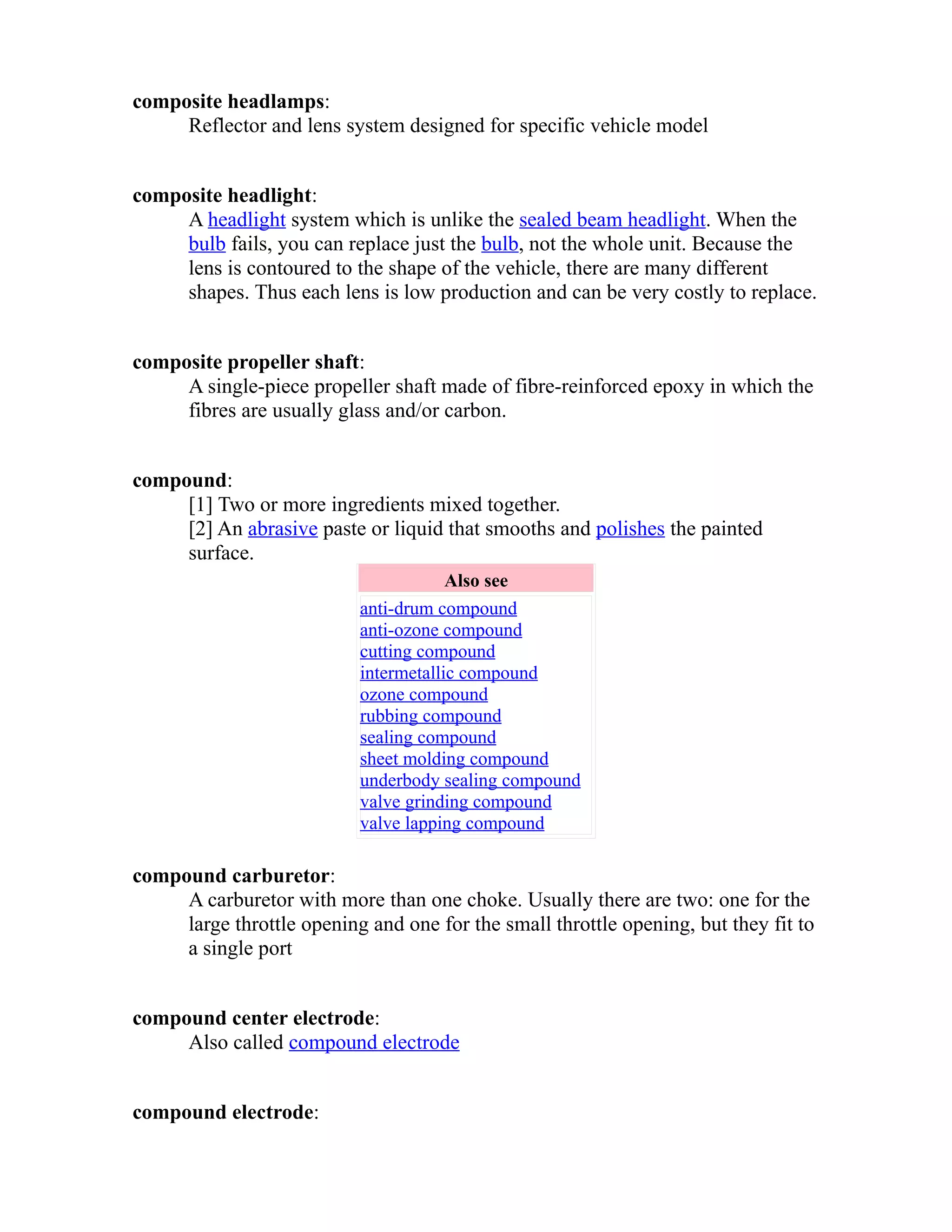 composite headlamps: 
Reflector and lens system designed for specific vehicle model 
composite headlight: 
A headlight system which is unlike the sealed beam headlight. When the 
bulb fails, you can replace just the bulb, not the whole unit. Because the 
lens is contoured to the shape of the vehicle, there are many different 
shapes. Thus each lens is low production and can be very costly to replace. 
composite propeller shaft: 
A single-piece propeller shaft made of fibre-reinforced epoxy in which the 
fibres are usually glass and/or carbon. 
compound: 
[1] Two or more ingredients mixed together. 
[2] An abrasive paste or liquid that smooths and polishes the painted 
surface. 
Also see 
anti-drum compound 
anti-ozone compound 
cutting compound 
intermetallic compound 
ozone compound 
rubbing compound 
sealing compound 
sheet molding compound 
underbody sealing compound 
valve grinding compound 
valve lapping compound 
compound carburetor: 
A carburetor with more than one choke. Usually there are two: one for the 
large throttle opening and one for the small throttle opening, but they fit to 
a single port 
compound center electrode: 
Also called compound electrode 
compound electrode: 
 