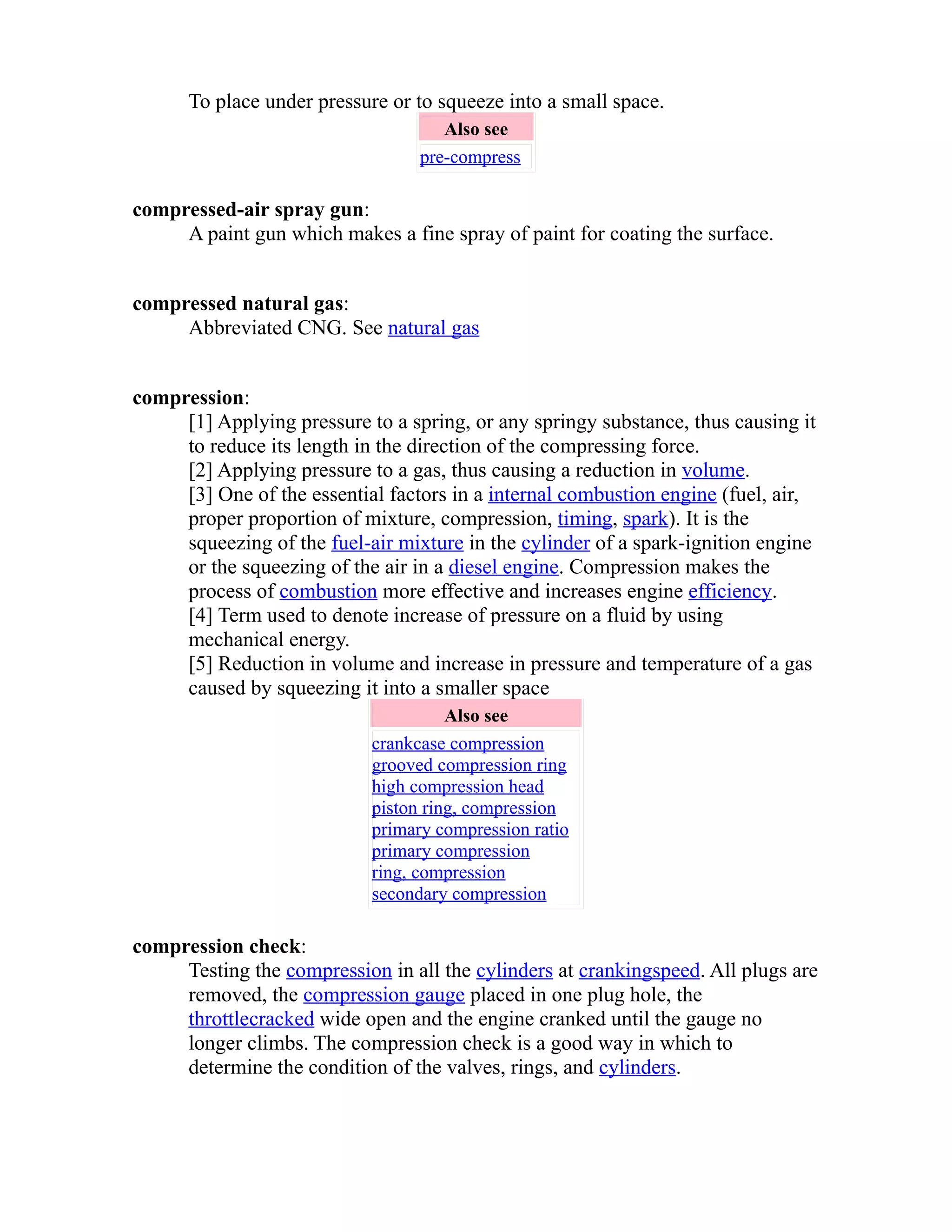 To place under pressure or to squeeze into a small space. 
Also see 
pre-compress 
compressed-air spray gun: 
A paint gun which makes a fine spray of paint for coating the surface. 
compressed natural gas: 
Abbreviated CNG. See natural gas 
compression: 
[1] Applying pressure to a spring, or any springy substance, thus causing it 
to reduce its length in the direction of the compressing force. 
[2] Applying pressure to a gas, thus causing a reduction in volume. 
[3] One of the essential factors in a internal combustion engine (fuel, air, 
proper proportion of mixture, compression, timing, spark). It is the 
squeezing of the fuel-air mixture in the cylinder of a spark-ignition engine 
or the squeezing of the air in a diesel engine. Compression makes the 
process of combustion more effective and increases engine efficiency. 
[4] Term used to denote increase of pressure on a fluid by using 
mechanical energy. 
[5] Reduction in volume and increase in pressure and temperature of a gas 
caused by squeezing it into a smaller space 
Also see 
crankcase compression 
grooved compression ring 
high compression head 
piston ring, compression 
primary compression ratio 
primary compression 
ring, compression 
secondary compression 
compression check: 
Testing the compression in all the cylinders at cranking speed . All plugs are 
removed, the compression gauge placed in one plug hole, the 
throttle cracked wide open and the engine cranked until the gauge no 
longer climbs. The compression check is a good way in which to 
determine the condition of the valves, rings, and cylinders. 
 