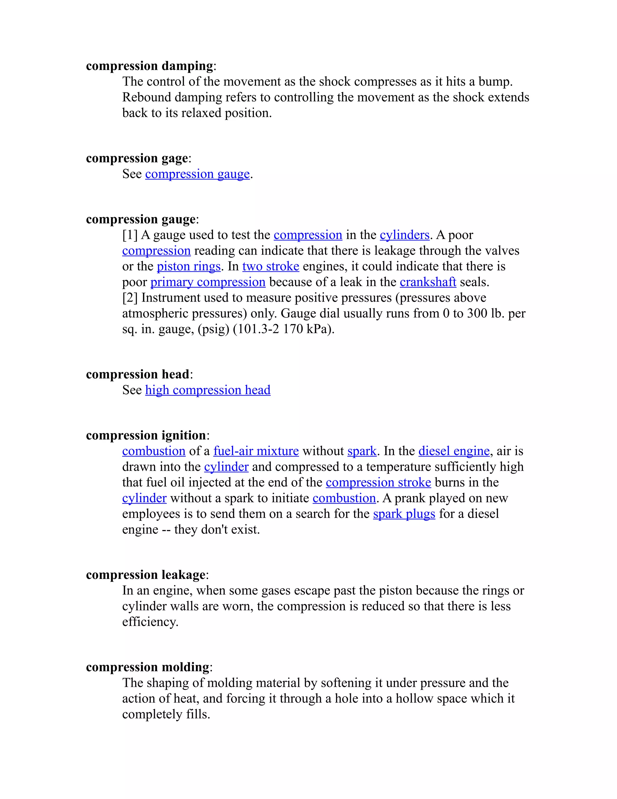 compression damping: 
The control of the movement as the shock compresses as it hits a bump. 
Rebound damping refers to controlling the movement as the shock extends 
back to its relaxed position. 
compression gage: 
See compression gauge. 
compression gauge: 
[1] A gauge used to test the compression in the cylinders. A poor 
compression reading can indicate that there is leakage through the valves 
or the piston rings. In two stroke engines, it could indicate that there is 
poor primary compression because of a leak in the crankshaft seals. 
[2] Instrument used to measure positive pressures (pressures above 
atmospheric pressures) only. Gauge dial usually runs from 0 to 300 lb. per 
sq. in. gauge, (psig) (101.3-2 170 kPa). 
compression head: 
See high compression head 
compression ignition: 
combustion of a fuel-air mixture without spark. In the diesel engine, air is 
drawn into the cylinder and compressed to a temperature sufficiently high 
that fuel oil injected at the end of the compression stroke burns in the 
cylinder without a spark to initiate combustion. A prank played on new 
employees is to send them on a search for the spark plugs for a diesel 
engine -- they don't exist. 
compression leakage: 
In an engine, when some gases escape past the piston because the rings or 
cylinder walls are worn, the compression is reduced so that there is less 
efficiency. 
compression molding: 
The shaping of molding material by softening it under pressure and the 
action of heat, and forcing it through a hole into a hollow space which it 
completely fills. 
 