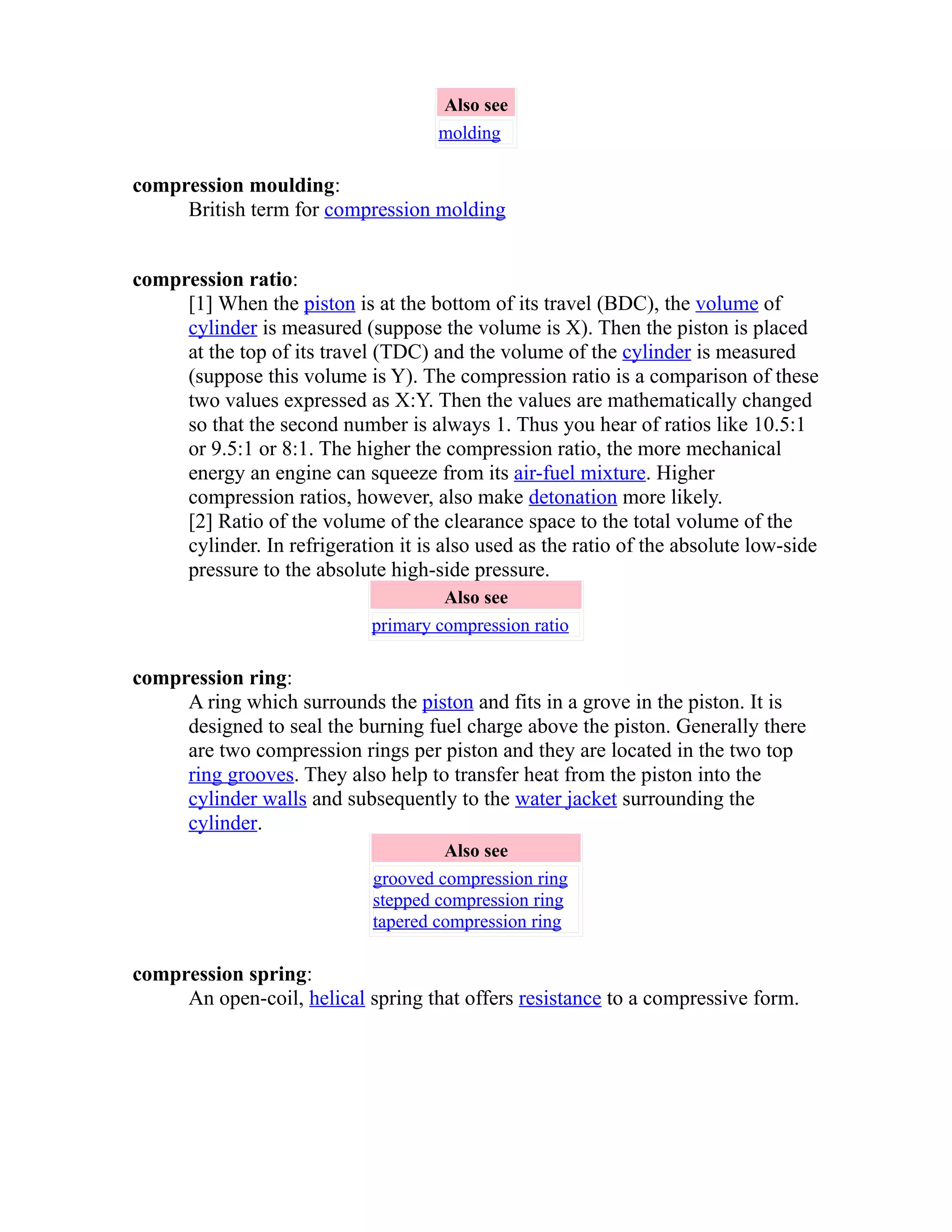 Also see 
molding 
compression moulding: 
British term for compression molding 
compression ratio: 
[1] When the piston is at the bottom of its travel (BDC), the volume of 
cylinder is measured (suppose the volume is X). Then the piston is placed 
at the top of its travel (TDC) and the volume of the cylinder is measured 
(suppose this volume is Y). The compression ratio is a comparison of these 
two values expressed as X:Y. Then the values are mathematically changed 
so that the second number is always 1. Thus you hear of ratios like 10.5:1 
or 9.5:1 or 8:1. The higher the compression ratio, the more mechanical 
energy an engine can squeeze from its air-fuel mixture. Higher 
compression ratios, however, also make detonation more likely. 
[2] Ratio of the volume of the clearance space to the total volume of the 
cylinder. In refrigeration it is also used as the ratio of the absolute low-side 
pressure to the absolute high-side pressure. 
Also see 
primary compression ratio 
compression ring: 
A ring which surrounds the piston and fits in a grove in the piston. It is 
designed to seal the burning fuel charge above the piston. Generally there 
are two compression rings per piston and they are located in the two top 
ring grooves. They also help to transfer heat from the piston into the 
cylinder walls and subsequently to the water jacket surrounding the 
cylinder. 
Also see 
grooved compression ring 
stepped compression ring 
tapered compression ring 
compression spring: 
An open-coil, helical spring that offers resistance to a compressive form. 
 