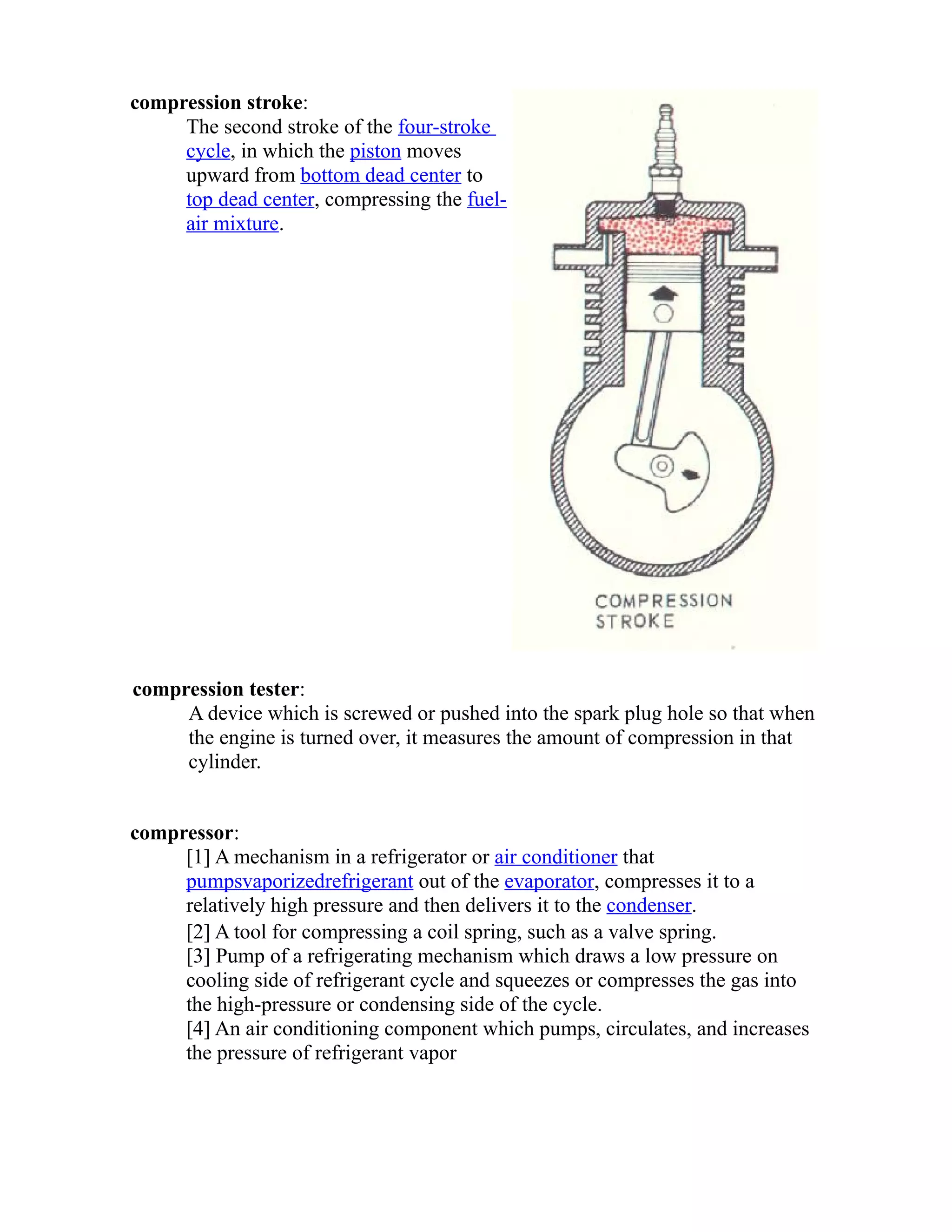 compression stroke: 
The second stroke of the four-stroke 
cycle, in which the piston moves 
upward from bottom dead center to 
top dead center, compressing the fuel-air 
mixture. 
compression tester: 
A device which is screwed or pushed into the spark plug hole so that when 
the engine is turned over, it measures the amount of compression in that 
cylinder. 
compressor: 
[1] A mechanism in a refrigerator or air conditioner that 
pumps vaporized refrigerant out of the evaporator, compresses it to a 
relatively high pressure and then delivers it to the condenser. 
[2] A tool for compressing a coil spring, such as a valve spring. 
[3] Pump of a refrigerating mechanism which draws a low pressure on 
cooling side of refrigerant cycle and squeezes or compresses the gas into 
the high-pressure or condensing side of the cycle. 
[4] An air conditioning component which pumps, circulates, and increases 
the pressure of refrigerant vapor 
 