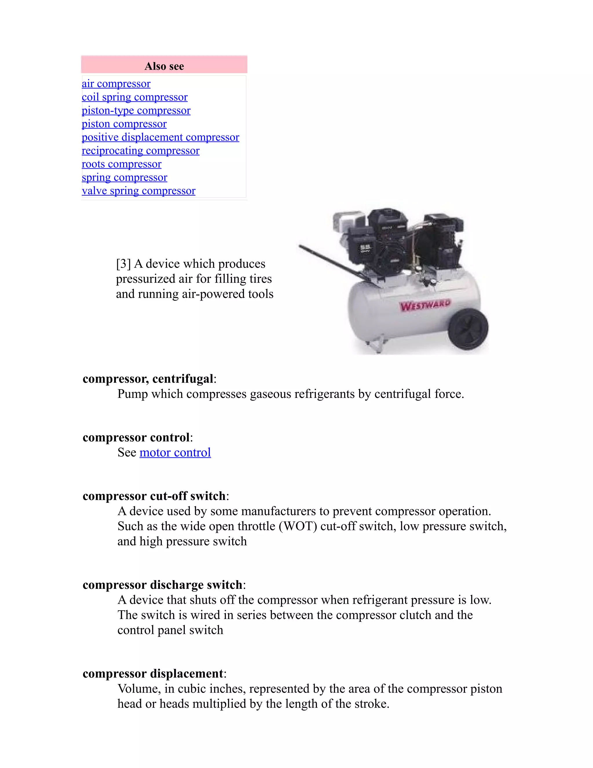 Also see 
air compressor 
coil spring compressor 
piston-type compressor 
piston compressor 
positive displacement compressor 
reciprocating compressor 
roots compressor 
spring compressor 
valve spring compressor 
[3] A device which produces 
pressurized air for filling tires 
and running air-powered tools 
compressor, centrifugal: 
Pump which compresses gaseous refrigerants by centrifugal force. 
compressor control: 
See motor control 
compressor cut-off switch: 
A device used by some manufacturers to prevent compressor operation. 
Such as the wide open throttle (WOT) cut-off switch, low pressure switch, 
and high pressure switch 
compressor discharge switch: 
A device that shuts off the compressor when refrigerant pressure is low. 
The switch is wired in series between the compressor clutch and the 
control panel switch 
compressor displacement: 
Volume, in cubic inches, represented by the area of the compressor piston 
head or heads multiplied by the length of the stroke. 
 