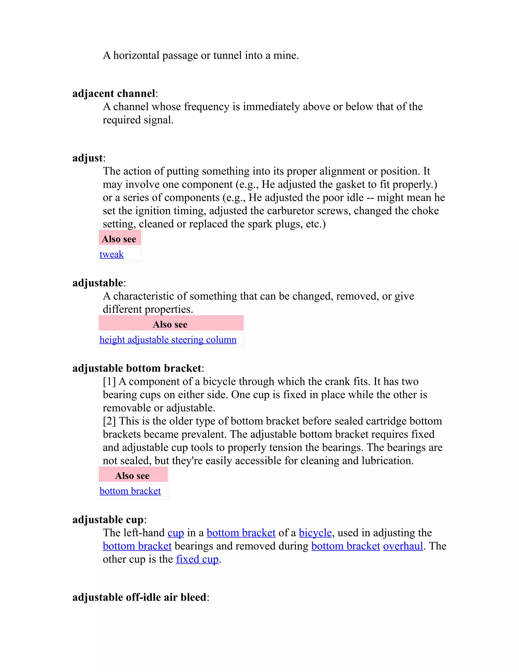 A horizontal passage or tunnel into a mine. 
adjacent channel: 
A channel whose frequency is immediately above or below that of the 
required signal. 
adjust: 
The action of putting something into its proper alignment or position. It 
may involve one component (e.g., He adjusted the gasket to fit properly.) 
or a series of components (e.g., He adjusted the poor idle -- might mean he 
set the ignition timing, adjusted the carburetor screws, changed the choke 
setting, cleaned or replaced the spark plugs, etc.) 
Also see 
tweak 
adjustable: 
A characteristic of something that can be changed, removed, or give 
different properties. 
Also see 
height adjustable steering column 
adjustable bottom bracket: 
[1] A component of a bicycle through which the crank fits. It has two 
bearing cups on either side. One cup is fixed in place while the other is 
removable or adjustable. 
[2] This is the older type of bottom bracket before sealed cartridge bottom 
brackets became prevalent. The adjustable bottom bracket requires fixed 
and adjustable cup tools to properly tension the bearings. The bearings are 
not sealed, but they're easily accessible for cleaning and lubrication. 
Also see 
bottom bracket 
adjustable cup: 
The left-hand cup in a bottom bracket of a bicycle, used in adjusting the 
bottom bracket bearings and removed during bottom bracket overhaul. The 
other cup is the fixed cup. 
adjustable off-idle air bleed: 
 