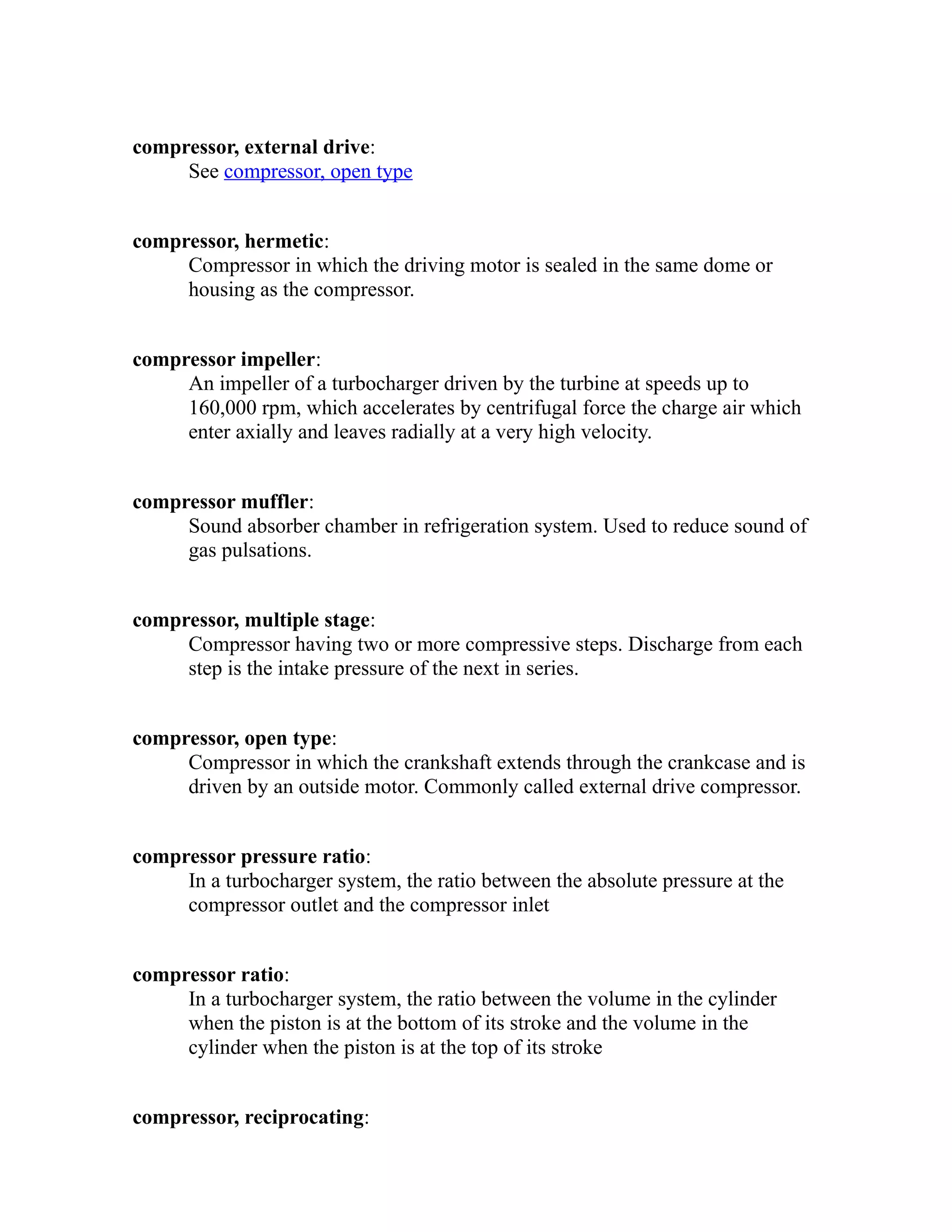 compressor, external drive: 
See compressor, open type 
compressor, hermetic: 
Compressor in which the driving motor is sealed in the same dome or 
housing as the compressor. 
compressor impeller: 
An impeller of a turbocharger driven by the turbine at speeds up to 
160,000 rpm, which accelerates by centrifugal force the charge air which 
enter axially and leaves radially at a very high velocity. 
compressor muffler: 
Sound absorber chamber in refrigeration system. Used to reduce sound of 
gas pulsations. 
compressor, multiple stage: 
Compressor having two or more compressive steps. Discharge from each 
step is the intake pressure of the next in series. 
compressor, open type: 
Compressor in which the crankshaft extends through the crankcase and is 
driven by an outside motor. Commonly called external drive compressor. 
compressor pressure ratio: 
In a turbocharger system, the ratio between the absolute pressure at the 
compressor outlet and the compressor inlet 
compressor ratio: 
In a turbocharger system, the ratio between the volume in the cylinder 
when the piston is at the bottom of its stroke and the volume in the 
cylinder when the piston is at the top of its stroke 
compressor, reciprocating: 
 