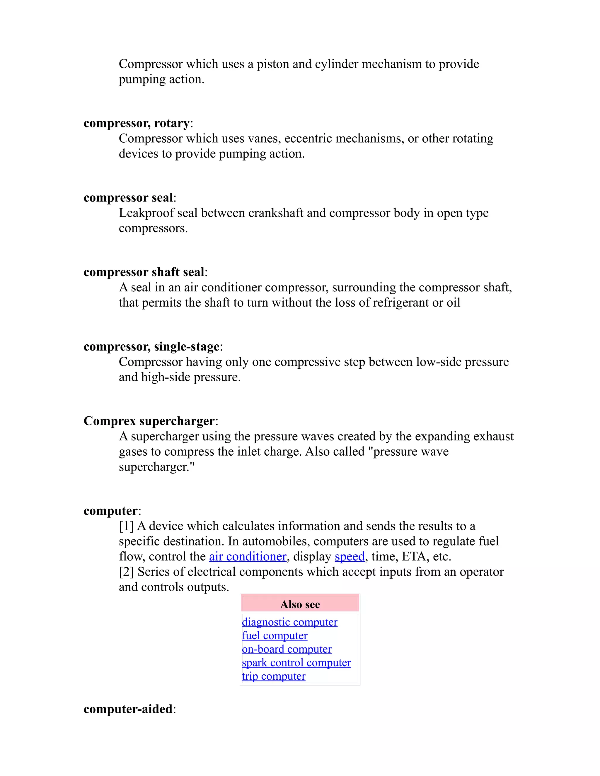 Compressor which uses a piston and cylinder mechanism to provide 
pumping action. 
compressor, rotary: 
Compressor which uses vanes, eccentric mechanisms, or other rotating 
devices to provide pumping action. 
compressor seal: 
Leakproof seal between crankshaft and compressor body in open type 
compressors. 
compressor shaft seal: 
A seal in an air conditioner compressor, surrounding the compressor shaft, 
that permits the shaft to turn without the loss of refrigerant or oil 
compressor, single-stage: 
Compressor having only one compressive step between low-side pressure 
and high-side pressure. 
Comprex supercharger: 
A supercharger using the pressure waves created by the expanding exhaust 
gases to compress the inlet charge. Also called "pressure wave 
supercharger." 
computer: 
[1] A device which calculates information and sends the results to a 
specific destination. In automobiles, computers are used to regulate fuel 
flow, control the air conditioner, display speed, time, ETA, etc. 
[2] Series of electrical components which accept inputs from an operator 
and controls outputs. 
Also see 
diagnostic computer 
fuel computer 
on-board computer 
spark control computer 
trip computer 
computer-aided: 
 