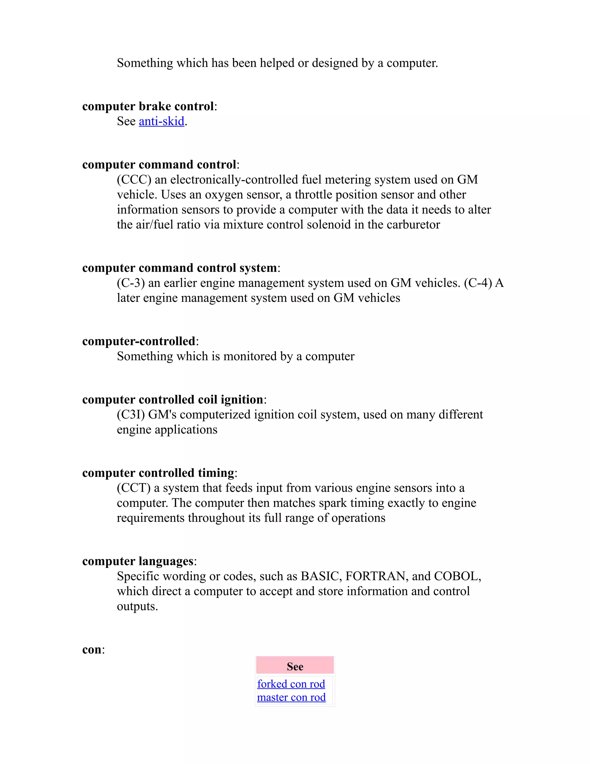 Something which has been helped or designed by a computer. 
computer brake control: 
See anti-skid. 
computer command control: 
(CCC) an electronically-controlled fuel metering system used on GM 
vehicle. Uses an oxygen sensor, a throttle position sensor and other 
information sensors to provide a computer with the data it needs to alter 
the air/fuel ratio via mixture control solenoid in the carburetor 
computer command control system: 
(C-3) an earlier engine management system used on GM vehicles. (C-4) A 
later engine management system used on GM vehicles 
computer-controlled: 
Something which is monitored by a computer 
computer controlled coil ignition: 
(C3I) GM's computerized ignition coil system, used on many different 
engine applications 
computer controlled timing: 
(CCT) a system that feeds input from various engine sensors into a 
computer. The computer then matches spark timing exactly to engine 
requirements throughout its full range of operations 
computer languages: 
Specific wording or codes, such as BASIC, FORTRAN, and COBOL, 
which direct a computer to accept and store information and control 
outputs. 
con: 
See 
forked con rod 
master con rod 
 