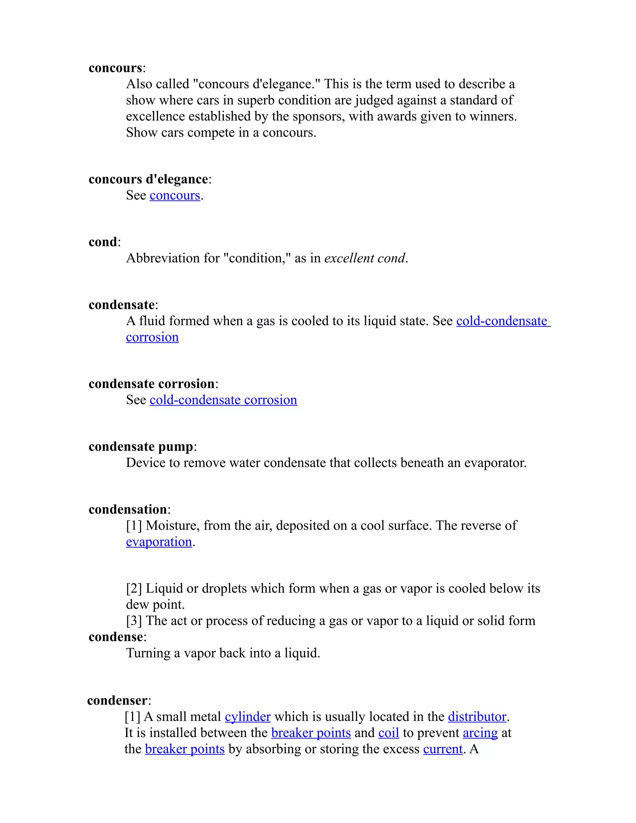 concours: 
Also called "concours d'elegance." This is the term used to describe a 
show where cars in superb condition are judged against a standard of 
excellence established by the sponsors, with awards given to winners. 
Show cars compete in a concours. 
concours d'elegance: 
See concours. 
cond: 
Abbreviation for "condition," as in excellent cond. 
condensate: 
A fluid formed when a gas is cooled to its liquid state. See cold-condensate 
corrosion 
condensate corrosion: 
See cold-condensate corrosion 
condensate pump: 
Device to remove water condensate that collects beneath an evaporator. 
condensation: 
[1] Moisture, from the air, deposited on a cool surface. The reverse of 
evaporation. 
[2] Liquid or droplets which form when a gas or vapor is cooled below its 
dew point. 
[3] The act or process of reducing a gas or vapor to a liquid or solid form 
condense: 
Turning a vapor back into a liquid. 
condenser: 
[1] A small metal cylinder which is usually located in the distributor. 
It is installed between the breaker points and coil to prevent arcing at 
the breaker points by absorbing or storing the excess current. A 
 