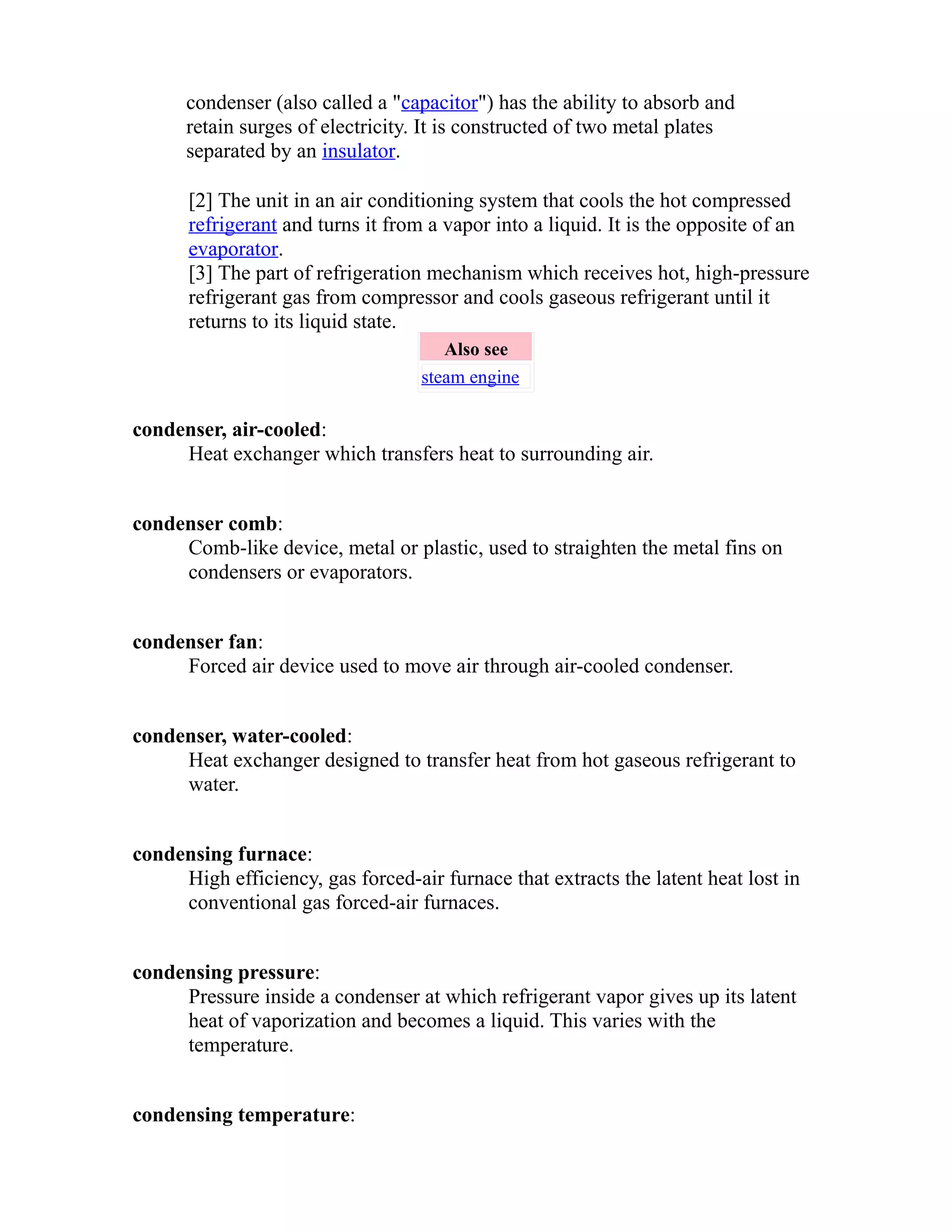 condenser (also called a "capacitor") has the ability to absorb and 
retain surges of electricity. It is constructed of two metal plates 
separated by an insulator. 
[2] The unit in an air conditioning system that cools the hot compressed 
refrigerant and turns it from a vapor into a liquid. It is the opposite of an 
evaporator. 
[3] The part of refrigeration mechanism which receives hot, high-pressure 
refrigerant gas from compressor and cools gaseous refrigerant until it 
returns to its liquid state. 
Also see 
steam engine 
condenser, air-cooled: 
Heat exchanger which transfers heat to surrounding air. 
condenser comb: 
Comb-like device, metal or plastic, used to straighten the metal fins on 
condensers or evaporators. 
condenser fan: 
Forced air device used to move air through air-cooled condenser. 
condenser, water-cooled: 
Heat exchanger designed to transfer heat from hot gaseous refrigerant to 
water. 
condensing furnace: 
High efficiency, gas forced-air furnace that extracts the latent heat lost in 
conventional gas forced-air furnaces. 
condensing pressure: 
Pressure inside a condenser at which refrigerant vapor gives up its latent 
heat of vaporization and becomes a liquid. This varies with the 
temperature. 
condensing temperature: 
 