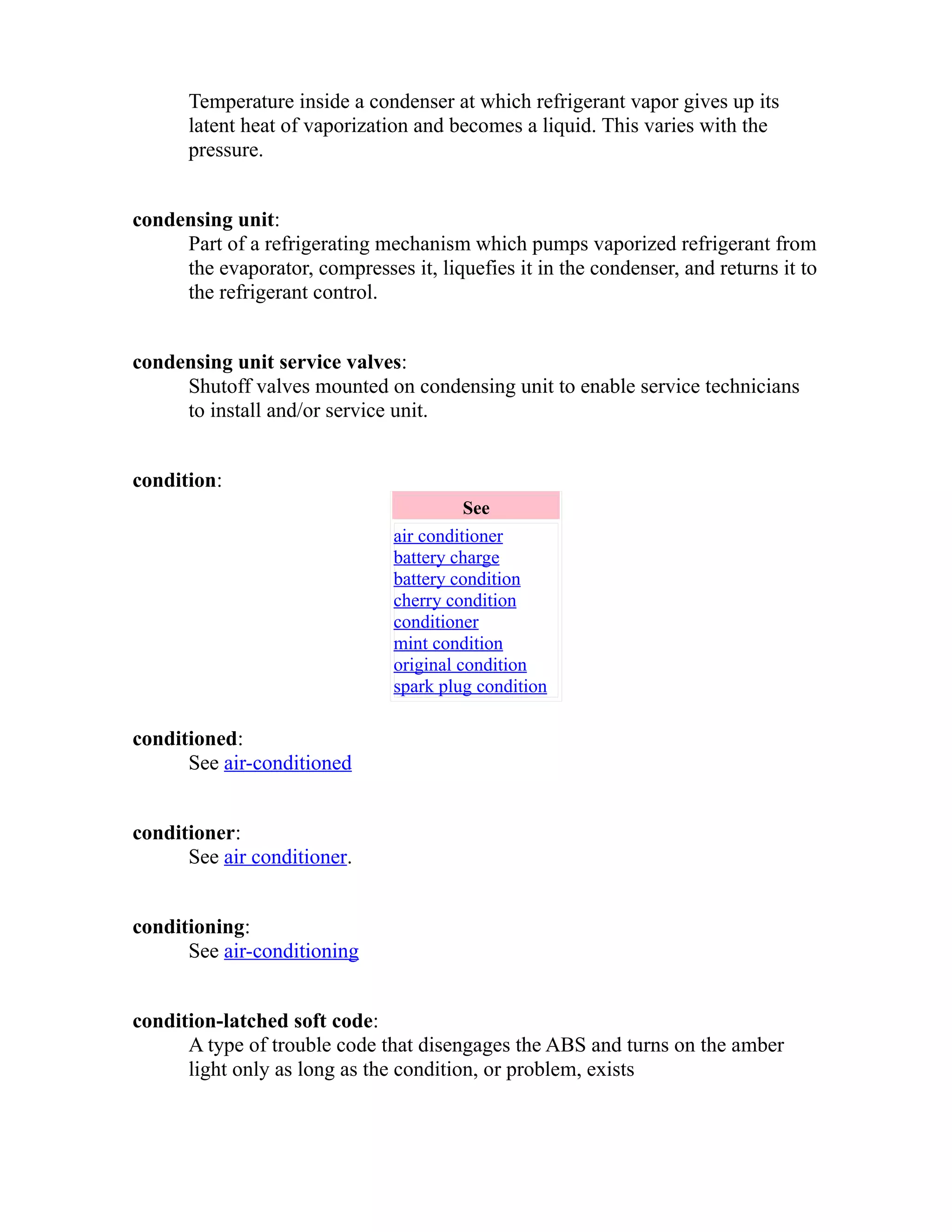 Temperature inside a condenser at which refrigerant vapor gives up its 
latent heat of vaporization and becomes a liquid. This varies with the 
pressure. 
condensing unit: 
Part of a refrigerating mechanism which pumps vaporized refrigerant from 
the evaporator, compresses it, liquefies it in the condenser, and returns it to 
the refrigerant control. 
condensing unit service valves: 
Shutoff valves mounted on condensing unit to enable service technicians 
to install and/or service unit. 
condition: 
See 
air conditioner 
battery charge 
battery condition 
cherry condition 
conditioner 
mint condition 
original condition 
spark plug condition 
conditioned: 
See air-conditioned 
conditioner: 
See air conditioner. 
conditioning: 
See air-conditioning 
condition-latched soft code: 
A type of trouble code that disengages the ABS and turns on the amber 
light only as long as the condition, or problem, exists 
 