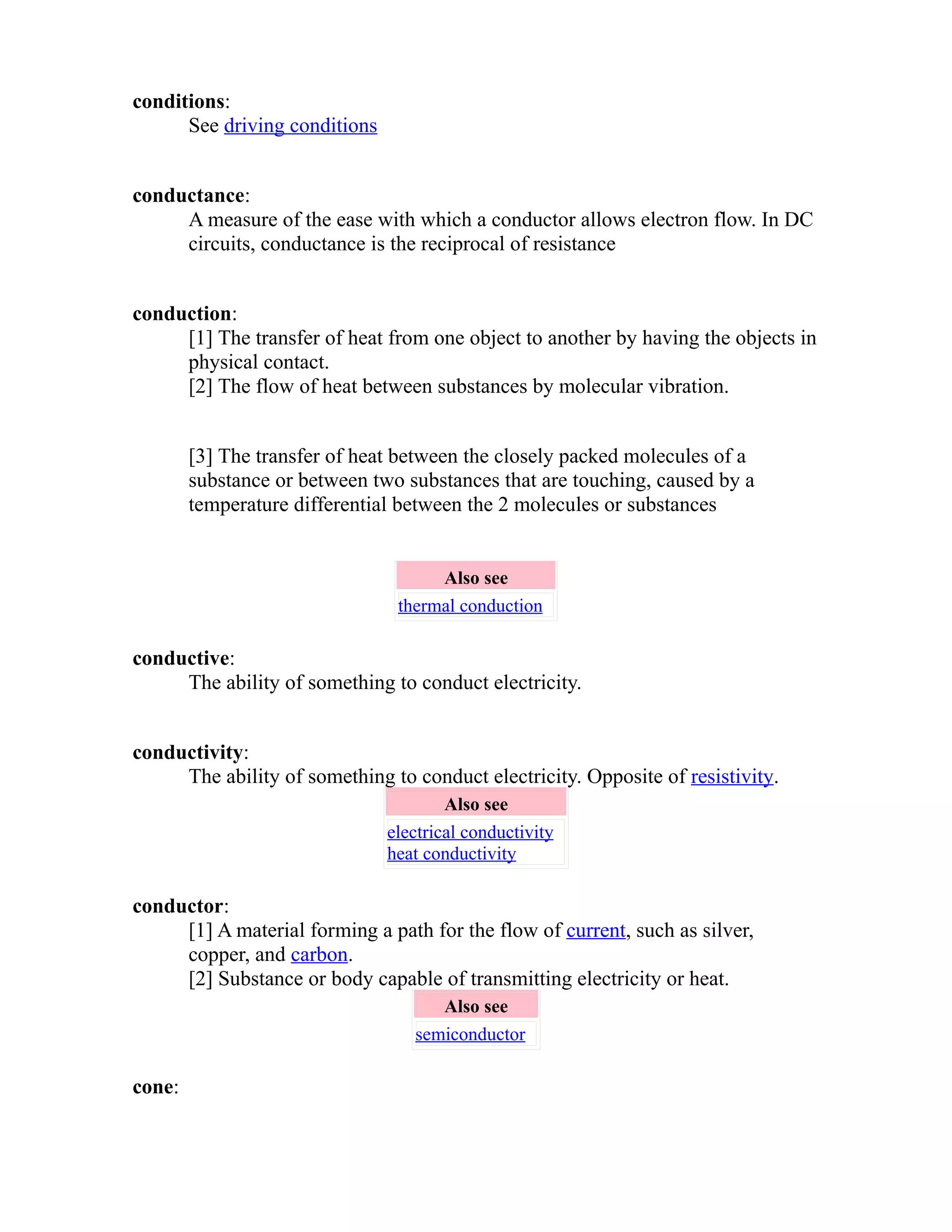 conditions: 
See driving conditions 
conductance: 
A measure of the ease with which a conductor allows electron flow. In DC 
circuits, conductance is the reciprocal of resistance 
conduction: 
[1] The transfer of heat from one object to another by having the objects in 
physical contact. 
[2] The flow of heat between substances by molecular vibration. 
[3] The transfer of heat between the closely packed molecules of a 
substance or between two substances that are touching, caused by a 
temperature differential between the 2 molecules or substances 
Also see 
thermal conduction 
conductive: 
The ability of something to conduct electricity. 
conductivity: 
The ability of something to conduct electricity. Opposite of resistivity. 
Also see 
electrical conductivity 
heat conductivity 
conductor: 
[1] A material forming a path for the flow of current, such as silver, 
copper, and carbon. 
[2] Substance or body capable of transmitting electricity or heat. 
Also see 
semiconductor 
cone: 
 
