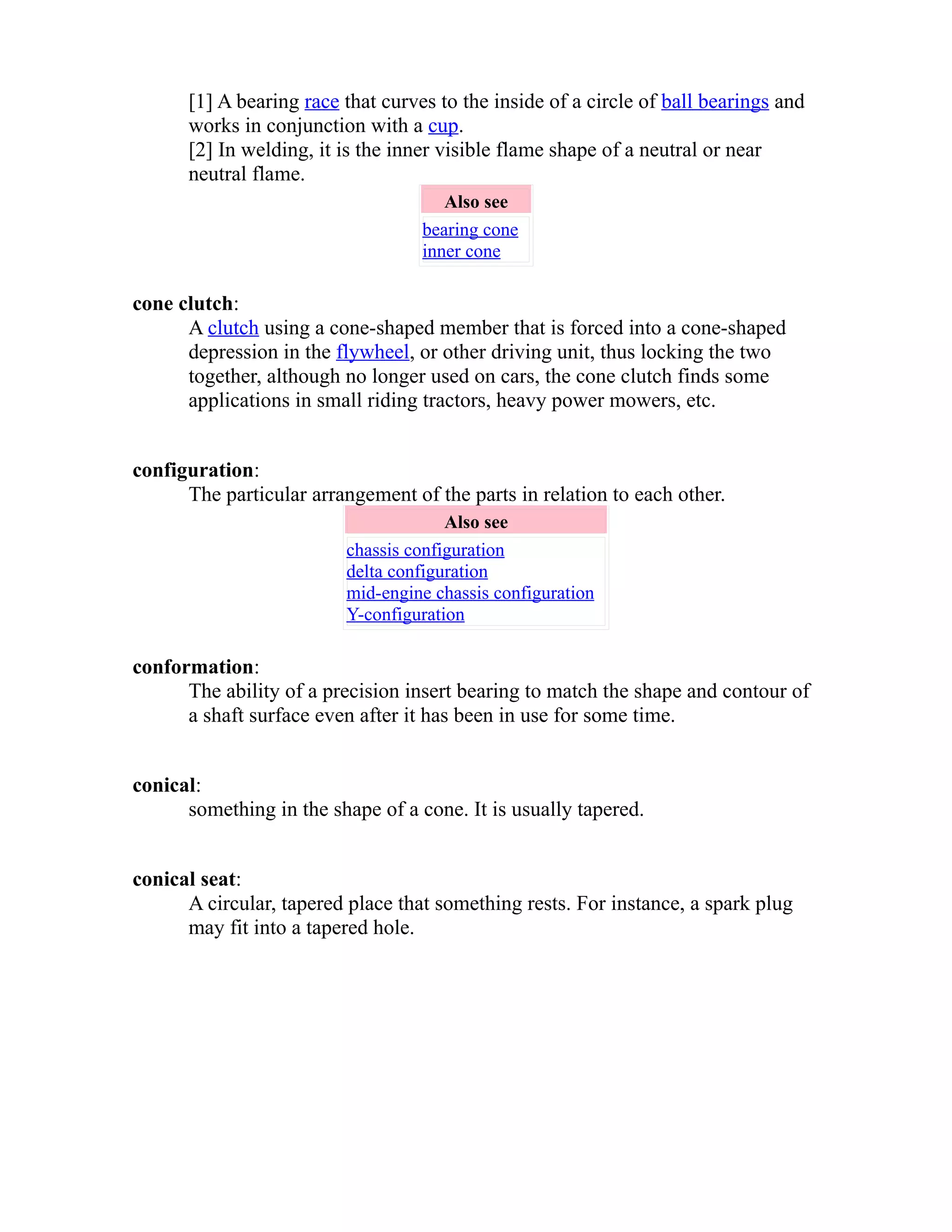 [1] A bearing race that curves to the inside of a circle of ball bearings and 
works in conjunction with a cup. 
[2] In welding, it is the inner visible flame shape of a neutral or near 
neutral flame. 
Also see 
bearing cone 
inner cone 
cone clutch: 
A clutch using a cone-shaped member that is forced into a cone-shaped 
depression in the flywheel, or other driving unit, thus locking the two 
together, although no longer used on cars, the cone clutch finds some 
applications in small riding tractors, heavy power mowers, etc. 
configuration: 
The particular arrangement of the parts in relation to each other. 
Also see 
chassis configuration 
delta configuration 
mid-engine chassis configuration 
Y-configuration 
conformation: 
The ability of a precision insert bearing to match the shape and contour of 
a shaft surface even after it has been in use for some time. 
conical: 
something in the shape of a cone. It is usually tapered. 
conical seat: 
A circular, tapered place that something rests. For instance, a spark plug 
may fit into a tapered hole. 
 