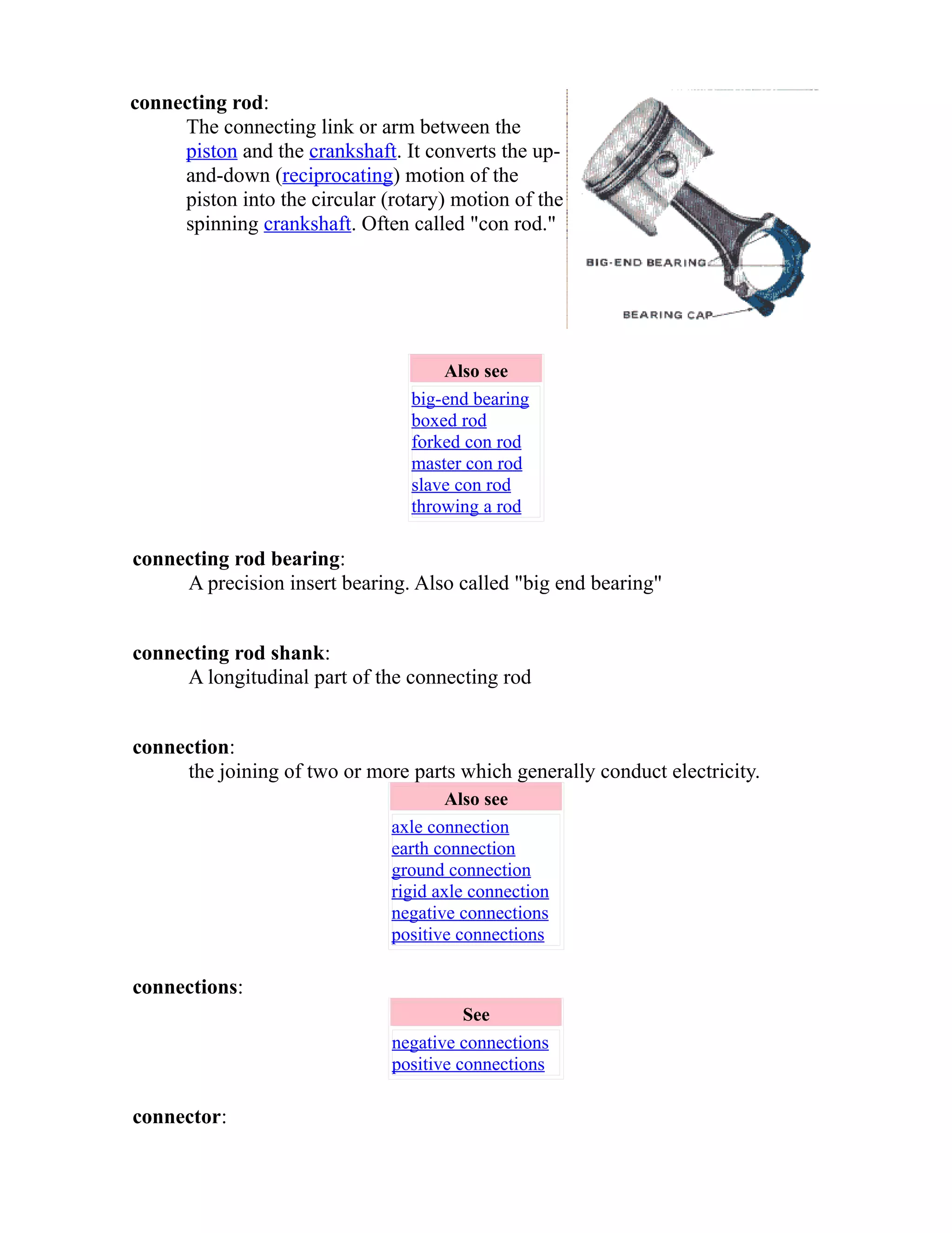 connecting rod: 
The connecting link or arm between the 
piston and the crankshaft. It converts the up-and- 
down (reciprocating) motion of the 
piston into the circular (rotary) motion of the 
spinning crankshaft. Often called "con rod." 
Also see 
big-end bearing 
boxed rod 
forked con rod 
master con rod 
slave con rod 
throwing a rod 
connecting rod bearing: 
A precision insert bearing. Also called "big end bearing" 
connecting rod shank: 
A longitudinal part of the connecting rod 
connection: 
the joining of two or more parts which generally conduct electricity. 
Also see 
axle connection 
earth connection 
ground connection 
rigid axle connection 
negative connections 
positive connections 
connections: 
See 
negative connections 
positive connections 
connector: 
 