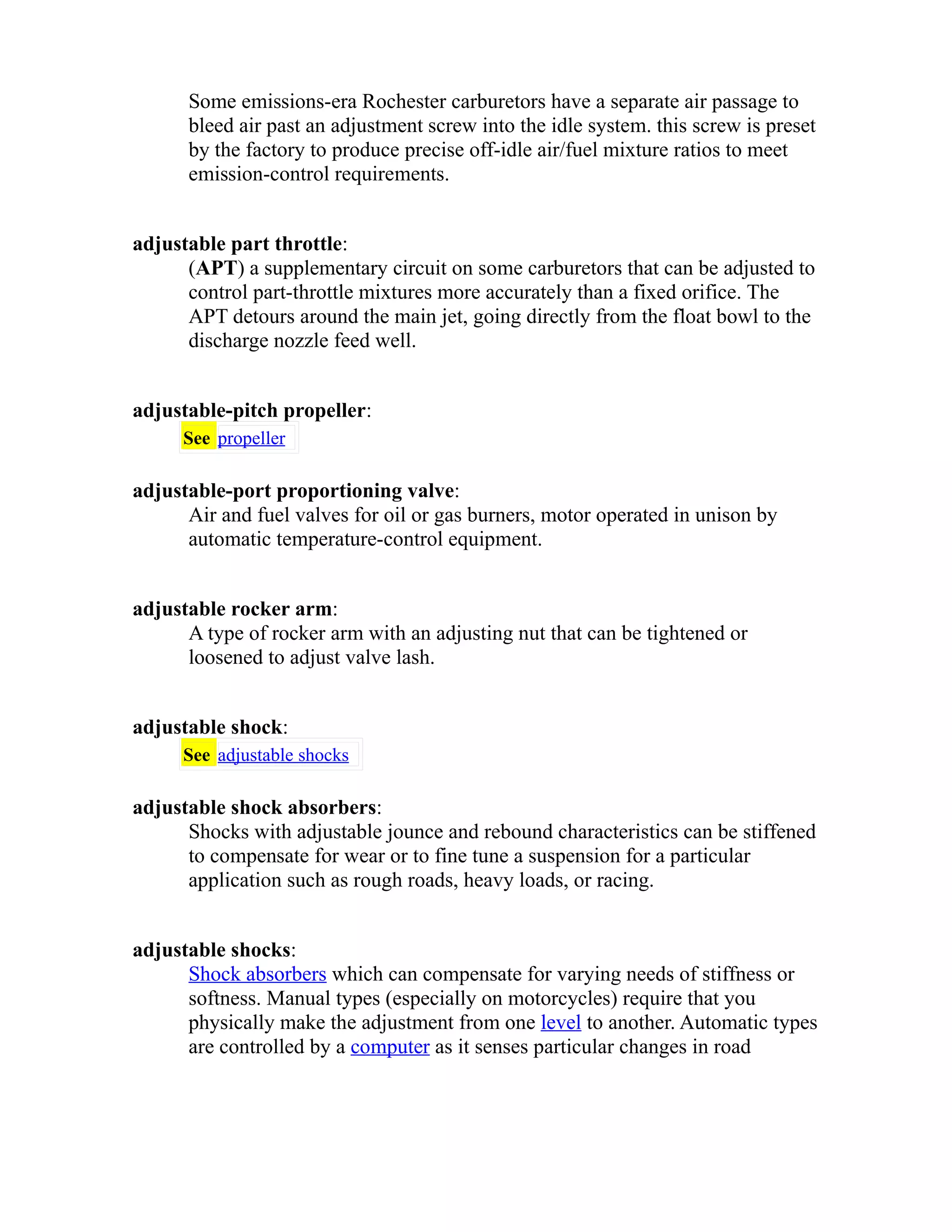 Some emissions-era Rochester carburetors have a separate air passage to 
bleed air past an adjustment screw into the idle system. this screw is preset 
by the factory to produce precise off-idle air/fuel mixture ratios to meet 
emission-control requirements. 
adjustable part throttle: 
(APT) a supplementary circuit on some carburetors that can be adjusted to 
control part-throttle mixtures more accurately than a fixed orifice. The 
APT detours around the main jet, going directly from the float bowl to the 
discharge nozzle feed well. 
adjustable-pitch propeller: 
See propeller 
adjustable-port proportioning valve: 
Air and fuel valves for oil or gas burners, motor operated in unison by 
automatic temperature-control equipment. 
adjustable rocker arm: 
A type of rocker arm with an adjusting nut that can be tightened or 
loosened to adjust valve lash. 
adjustable shock: 
See adjustable shocks 
adjustable shock absorbers: 
Shocks with adjustable jounce and rebound characteristics can be stiffened 
to compensate for wear or to fine tune a suspension for a particular 
application such as rough roads, heavy loads, or racing. 
adjustable shocks: 
Shock absorbers which can compensate for varying needs of stiffness or 
softness. Manual types (especially on motorcycles) require that you 
physically make the adjustment from one level to another. Automatic types 
are controlled by a computer as it senses particular changes in road 
 