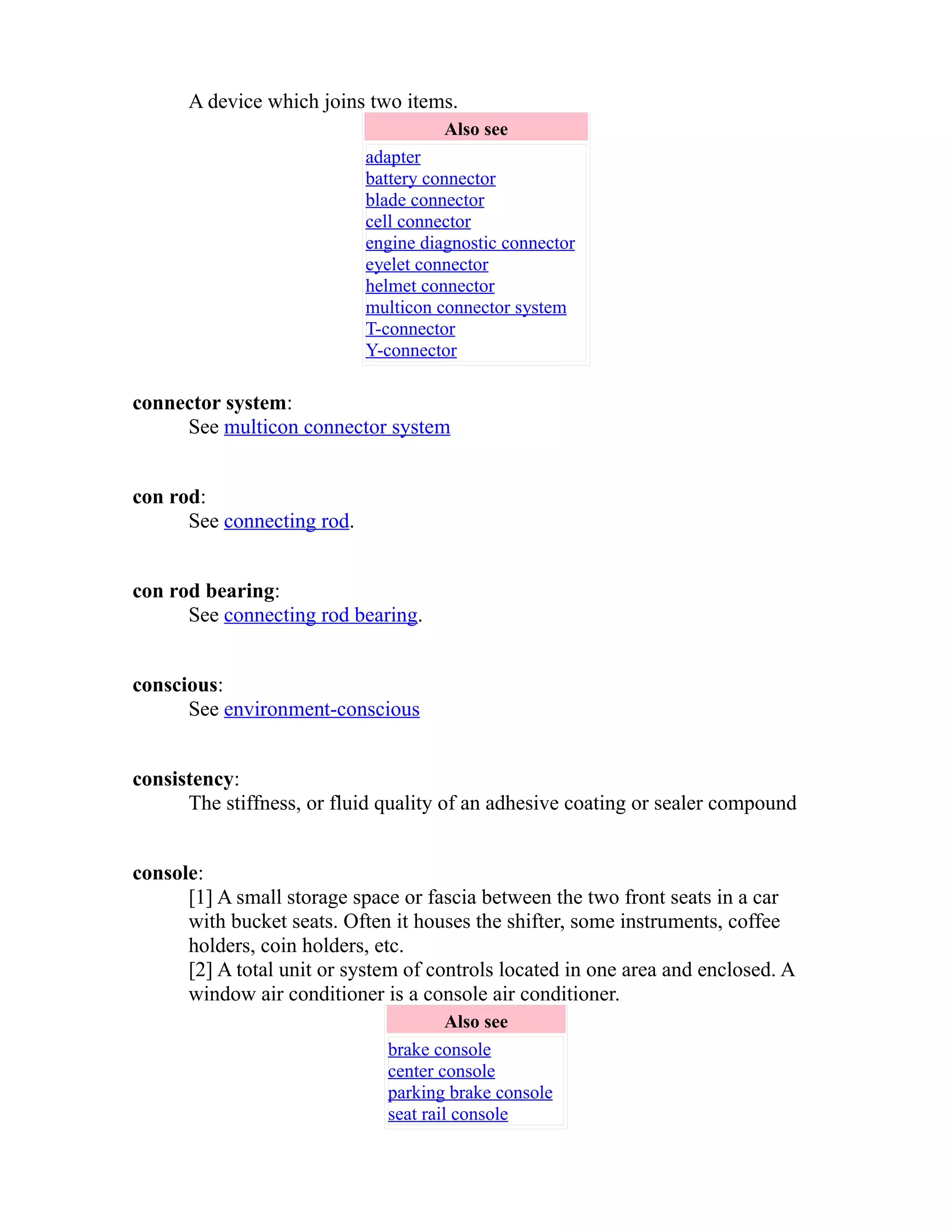 A device which joins two items. 
Also see 
adapter 
battery connector 
blade connector 
cell connector 
engine diagnostic connector 
eyelet connector 
helmet connector 
multicon connector system 
T-connector 
Y-connector 
connector system: 
See multicon connector system 
con rod: 
See connecting rod. 
con rod bearing: 
See connecting rod bearing. 
conscious: 
See environment-conscious 
consistency: 
The stiffness, or fluid quality of an adhesive coating or sealer compound 
console: 
[1] A small storage space or fascia between the two front seats in a car 
with bucket seats. Often it houses the shifter, some instruments, coffee 
holders, coin holders, etc. 
[2] A total unit or system of controls located in one area and enclosed. A 
window air conditioner is a console air conditioner. 
Also see 
brake console 
center console 
parking brake console 
seat rail console 
 