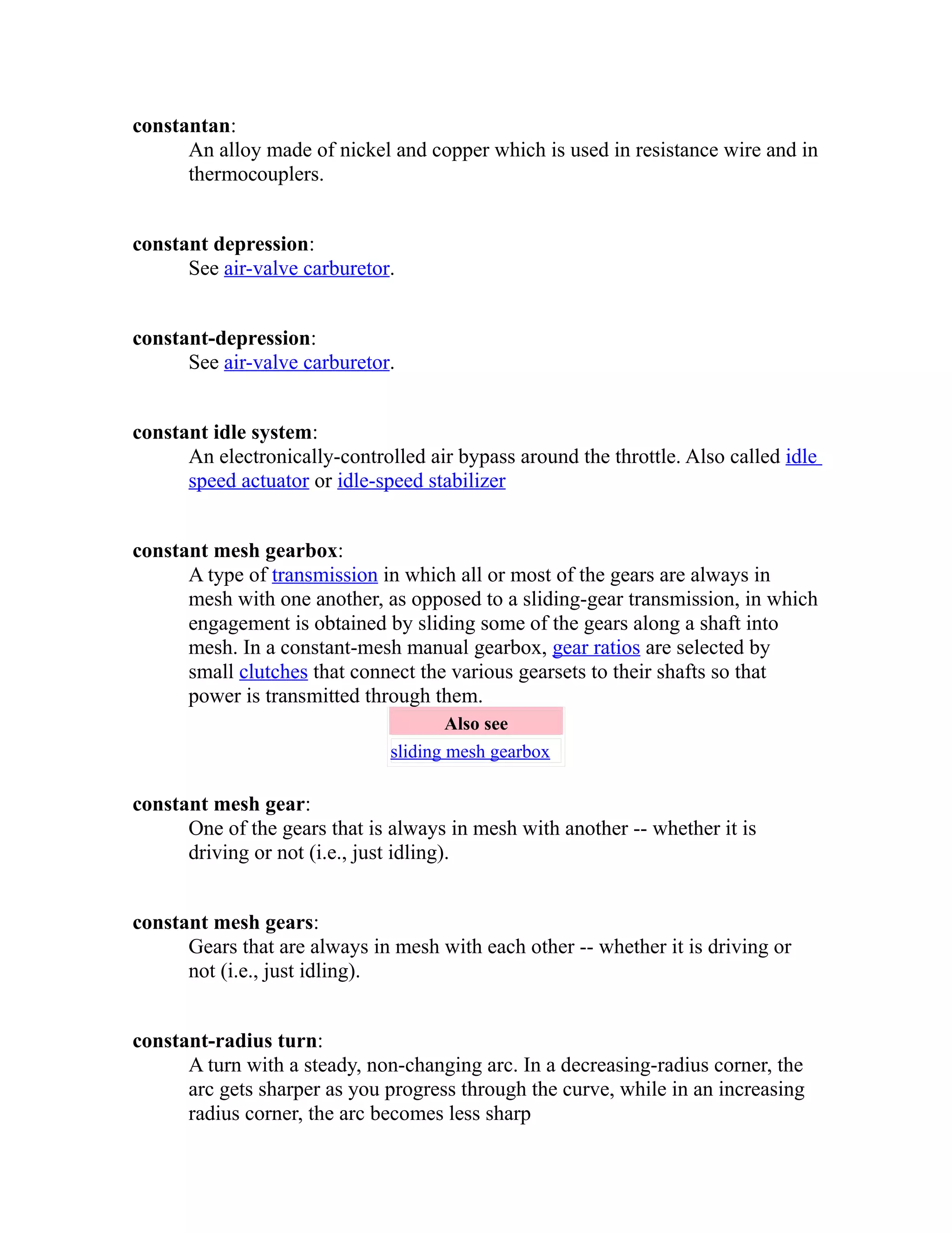 constantan: 
An alloy made of nickel and copper which is used in resistance wire and in 
thermocouplers. 
constant depression: 
See air-valve carburetor. 
constant-depression: 
See air-valve carburetor. 
constant idle system: 
An electronically-controlled air bypass around the throttle. Also called idle 
speed actuator or idle-speed stabilizer 
constant mesh gearbox: 
A type of transmission in which all or most of the gears are always in 
mesh with one another, as opposed to a sliding-gear transmission, in which 
engagement is obtained by sliding some of the gears along a shaft into 
mesh. In a constant-mesh manual gearbox, gear ratios are selected by 
small clutches that connect the various gearsets to their shafts so that 
power is transmitted through them. 
Also see 
sliding mesh gearbox 
constant mesh gear: 
One of the gears that is always in mesh with another -- whether it is 
driving or not (i.e., just idling). 
constant mesh gears: 
Gears that are always in mesh with each other -- whether it is driving or 
not (i.e., just idling). 
constant-radius turn: 
A turn with a steady, non-changing arc. In a decreasing-radius corner, the 
arc gets sharper as you progress through the curve, while in an increasing 
radius corner, the arc becomes less sharp 
 