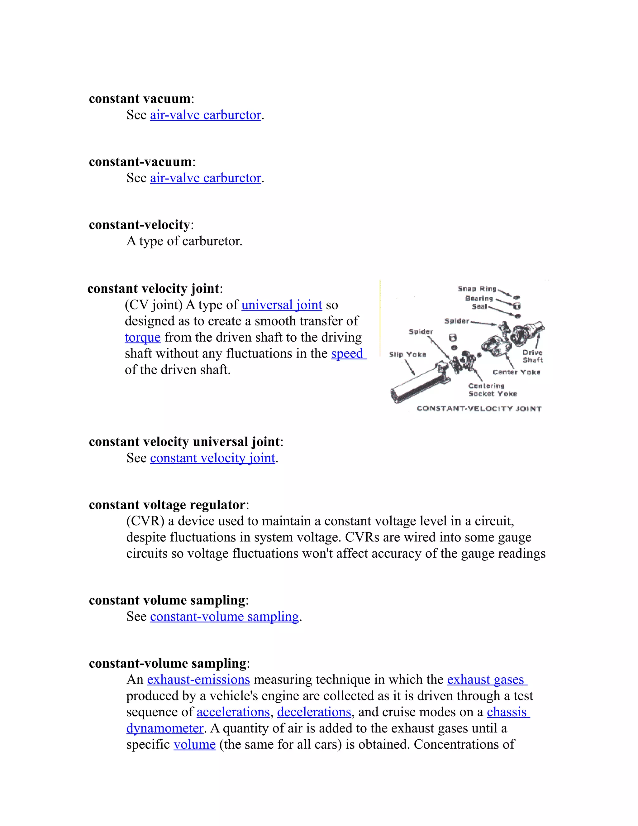 constant vacuum: 
See air-valve carburetor. 
constant-vacuum: 
See air-valve carburetor. 
constant-velocity: 
A type of carburetor. 
constant velocity joint: 
(CV joint) A type of universal joint so 
designed as to create a smooth transfer of 
torque from the driven shaft to the driving 
shaft without any fluctuations in the speed 
of the driven shaft. 
constant velocity universal joint: 
See constant velocity joint. 
constant voltage regulator: 
(CVR) a device used to maintain a constant voltage level in a circuit, 
despite fluctuations in system voltage. CVRs are wired into some gauge 
circuits so voltage fluctuations won't affect accuracy of the gauge readings 
constant volume sampling: 
See constant-volume sampling. 
constant-volume sampling: 
An exhaust-emissions measuring technique in which the exhaust gases 
produced by a vehicle's engine are collected as it is driven through a test 
sequence of accelerations, decelerations, and cruise modes on a chassis 
dynamometer. A quantity of air is added to the exhaust gases until a 
specific volume (the same for all cars) is obtained. Concentrations of 
 
