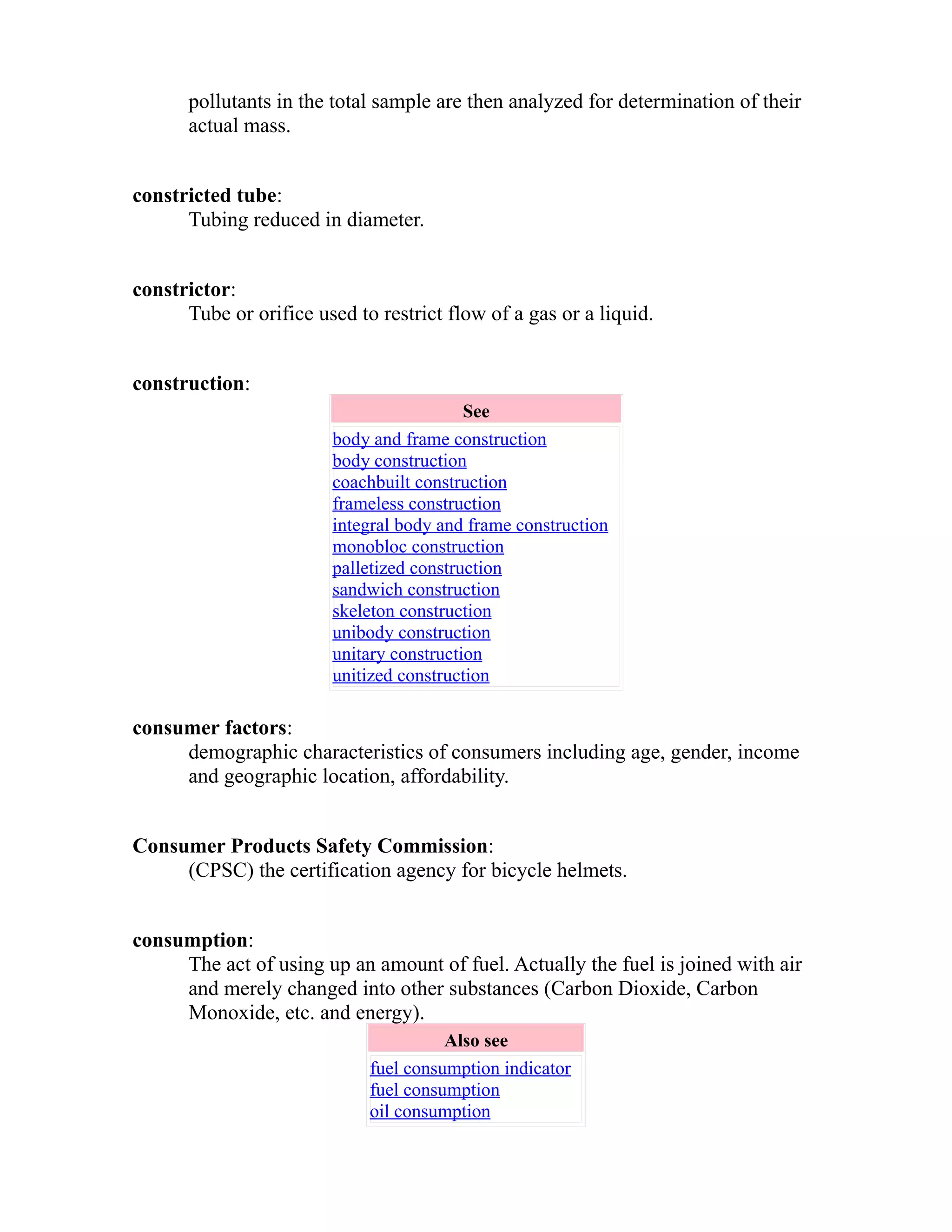 pollutants in the total sample are then analyzed for determination of their 
actual mass. 
constricted tube: 
Tubing reduced in diameter. 
constrictor: 
Tube or orifice used to restrict flow of a gas or a liquid. 
construction: 
See 
body and frame construction 
body construction 
coachbuilt construction 
frameless construction 
integral body and frame construction 
monobloc construction 
palletized construction 
sandwich construction 
skeleton construction 
unibody construction 
unitary construction 
unitized construction 
consumer factors: 
demographic characteristics of consumers including age, gender, income 
and geographic location, affordability. 
Consumer Products Safety Commission: 
(CPSC) the certification agency for bicycle helmets. 
consumption: 
The act of using up an amount of fuel. Actually the fuel is joined with air 
and merely changed into other substances (Carbon Dioxide, Carbon 
Monoxide, etc. and energy). 
Also see 
fuel consumption indicator 
fuel consumption 
oil consumption 
 