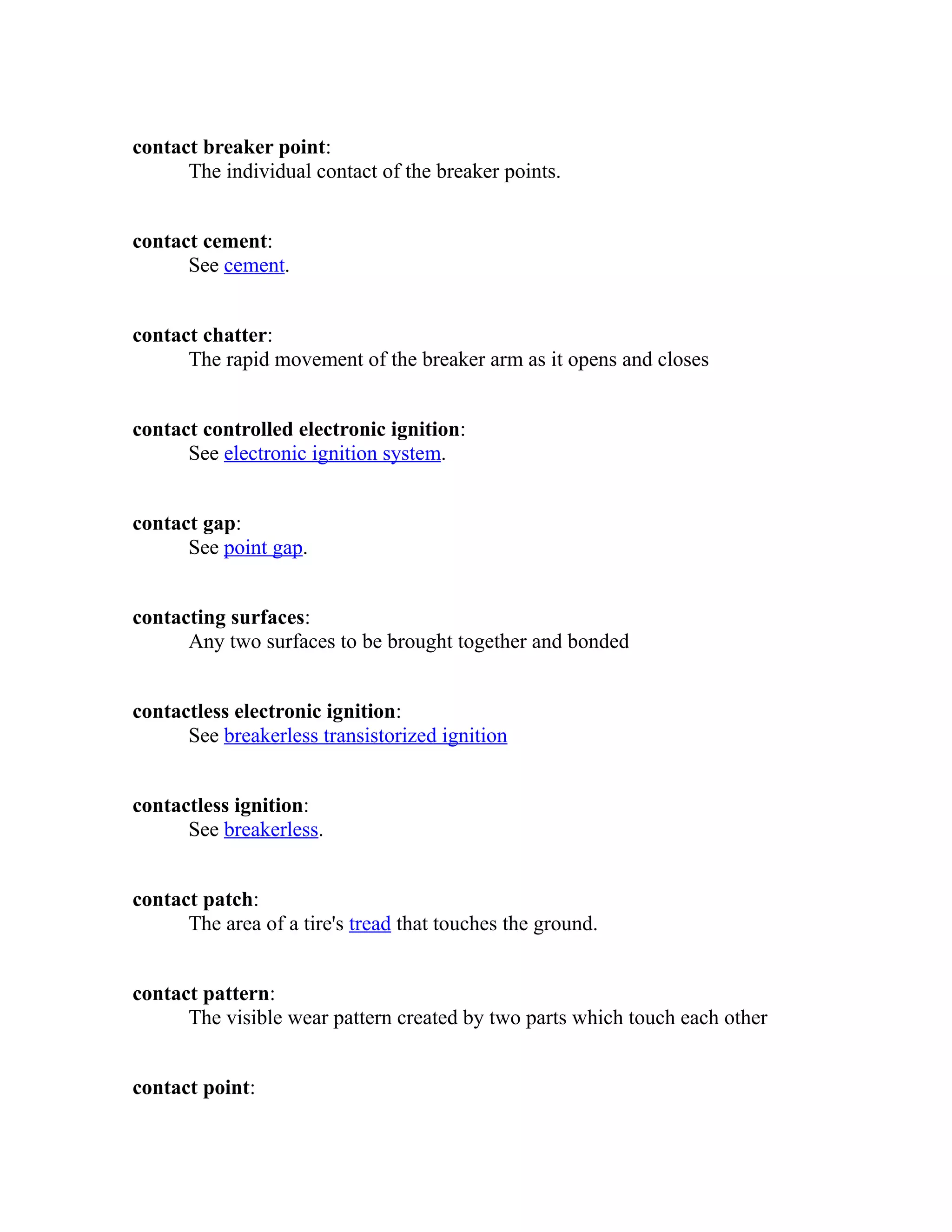 contact breaker point: 
The individual contact of the breaker points. 
contact cement: 
See cement. 
contact chatter: 
The rapid movement of the breaker arm as it opens and closes 
contact controlled electronic ignition: 
See electronic ignition system. 
contact gap: 
See point gap. 
contacting surfaces: 
Any two surfaces to be brought together and bonded 
contactless electronic ignition: 
See breakerless transistorized ignition 
contactless ignition: 
See breakerless. 
contact patch: 
The area of a tire's tread that touches the ground. 
contact pattern: 
The visible wear pattern created by two parts which touch each other 
contact point: 
 