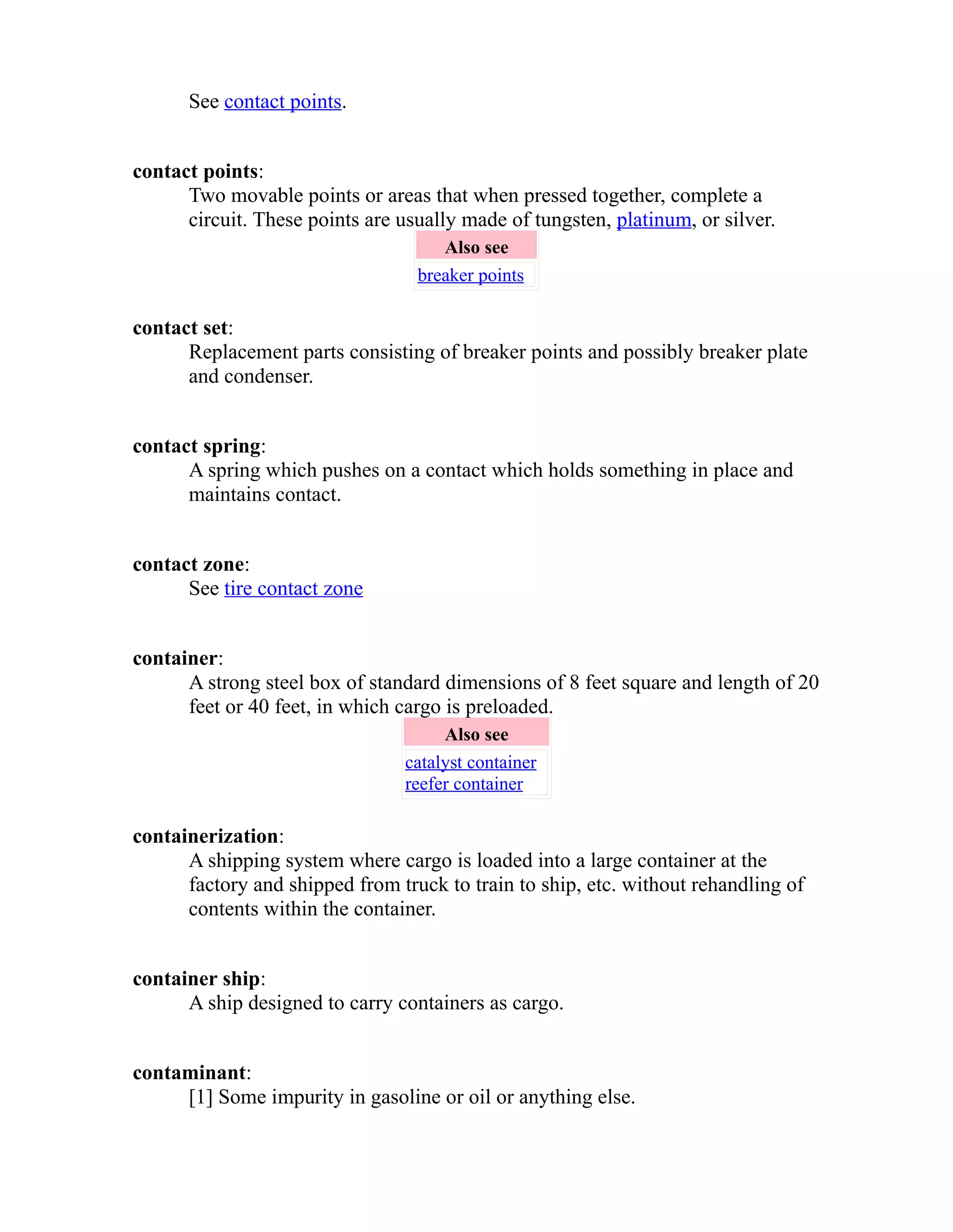 See contact points. 
contact points: 
Two movable points or areas that when pressed together, complete a 
circuit. These points are usually made of tungsten, platinum, or silver. 
Also see 
breaker points 
contact set: 
Replacement parts consisting of breaker points and possibly breaker plate 
and condenser. 
contact spring: 
A spring which pushes on a contact which holds something in place and 
maintains contact. 
contact zone: 
See tire contact zone 
container: 
A strong steel box of standard dimensions of 8 feet square and length of 20 
feet or 40 feet, in which cargo is preloaded. 
Also see 
catalyst container 
reefer container 
containerization: 
A shipping system where cargo is loaded into a large container at the 
factory and shipped from truck to train to ship, etc. without rehandling of 
contents within the container. 
container ship: 
A ship designed to carry containers as cargo. 
contaminant: 
[1] Some impurity in gasoline or oil or anything else. 
 