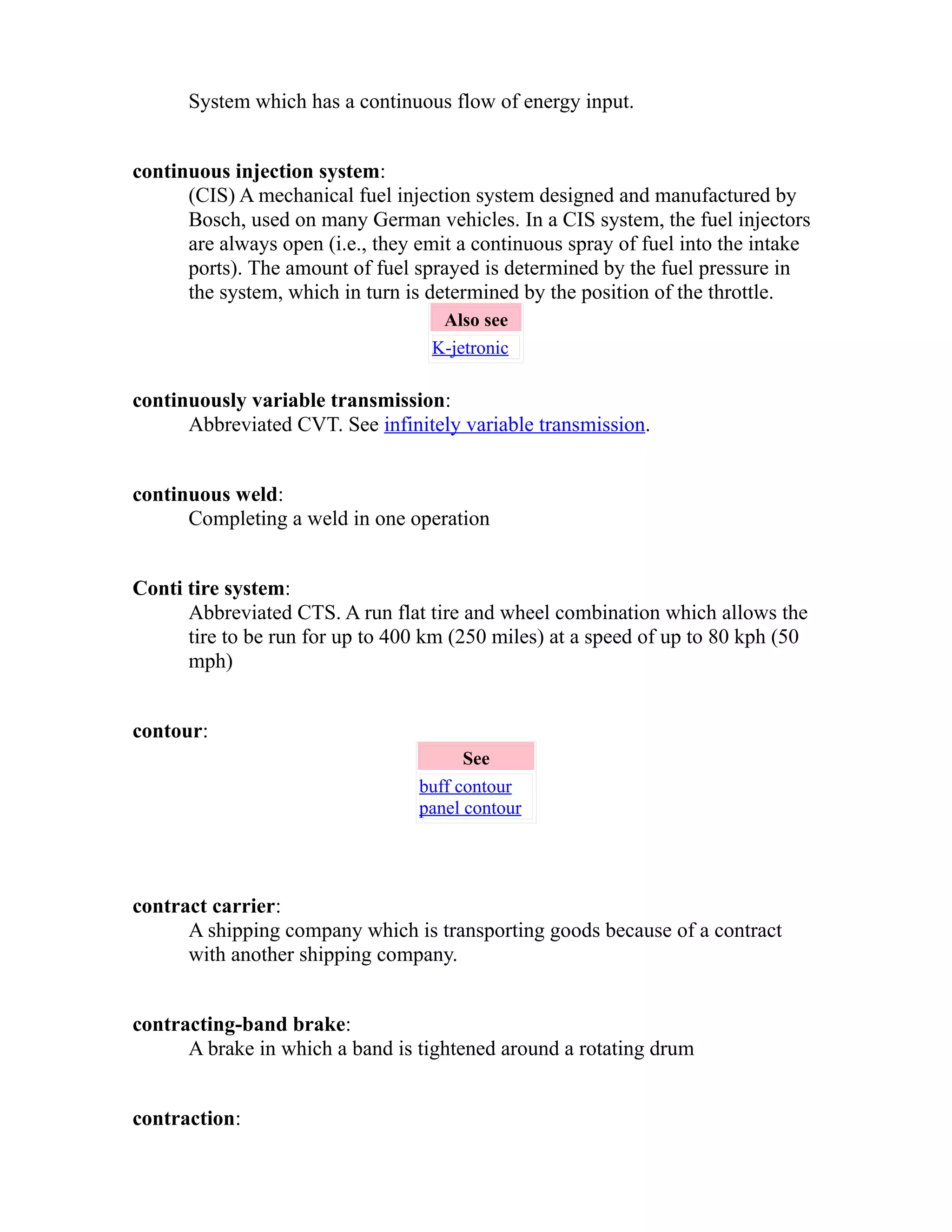 System which has a continuous flow of energy input. 
continuous injection system: 
(CIS) A mechanical fuel injection system designed and manufactured by 
Bosch, used on many German vehicles. In a CIS system, the fuel injectors 
are always open (i.e., they emit a continuous spray of fuel into the intake 
ports). The amount of fuel sprayed is determined by the fuel pressure in 
the system, which in turn is determined by the position of the throttle. 
Also see 
K-jetronic 
continuously variable transmission: 
Abbreviated CVT. See infinitely variable transmission. 
continuous weld: 
Completing a weld in one operation 
Conti tire system: 
Abbreviated CTS. A run flat tire and wheel combination which allows the 
tire to be run for up to 400 km (250 miles) at a speed of up to 80 kph (50 
mph) 
contour: 
See 
buff contour 
panel contour 
contract carrier: 
A shipping company which is transporting goods because of a contract 
with another shipping company. 
contracting-band brake: 
A brake in which a band is tightened around a rotating drum 
contraction: 
 