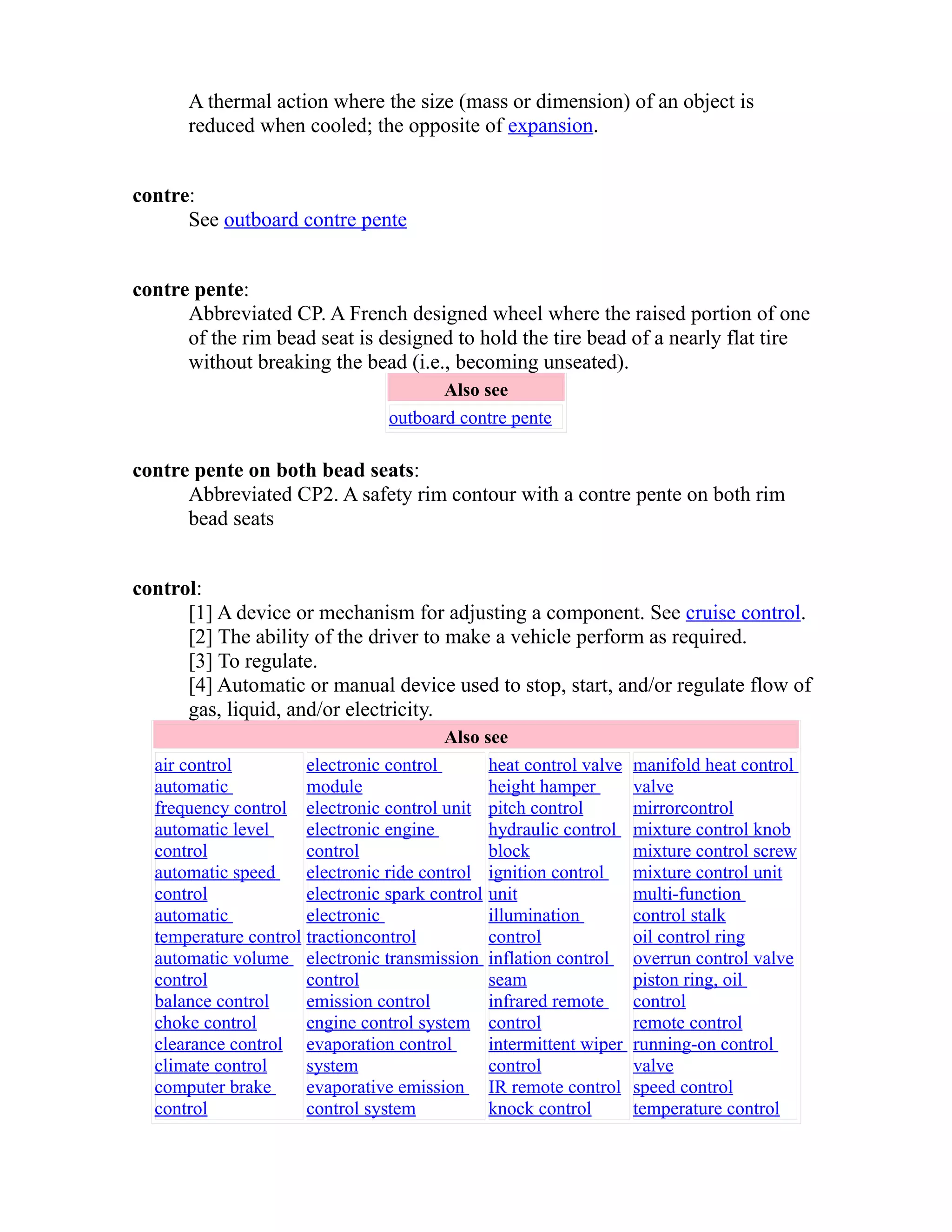 A thermal action where the size (mass or dimension) of an object is 
reduced when cooled; the opposite of expansion. 
contre: 
See outboard contre pente 
contre pente: 
Abbreviated CP. A French designed wheel where the raised portion of one 
of the rim bead seat is designed to hold the tire bead of a nearly flat tire 
without breaking the bead (i.e., becoming unseated). 
Also see 
outboard contre pente 
contre pente on both bead seats: 
Abbreviated CP2. A safety rim contour with a contre pente on both rim 
bead seats 
control: 
[1] A device or mechanism for adjusting a component. See cruise control. 
[2] The ability of the driver to make a vehicle perform as required. 
[3] To regulate. 
[4] Automatic or manual device used to stop, start, and/or regulate flow of 
gas, liquid, and/or electricity. 
Also see 
air control 
automatic 
frequency control 
automatic level 
control 
automatic speed 
control 
automatic 
temperature control 
automatic volume 
control 
balance control 
choke control 
clearance control 
climate control 
computer brake 
control 
electronic control 
module 
electronic control unit 
electronic engine 
control 
electronic ride control 
electronic spark control 
electronic 
tractioncontrol 
electronic transmission 
control 
emission control 
engine control system 
evaporation control 
system 
evaporative emission 
control system 
heat control valve 
height hamper 
pitch control 
hydraulic control 
block 
ignition control 
unit 
illumination 
control 
inflation control 
seam 
infrared remote 
control 
intermittent wiper 
control 
IR remote control 
knock control 
manifold heat control 
valve 
mirrorcontrol 
mixture control knob 
mixture control screw 
mixture control unit 
multi-function 
control stalk 
oil control ring 
overrun control valve 
piston ring, oil 
control 
remote control 
running-on control 
valve 
speed control 
temperature control 
 