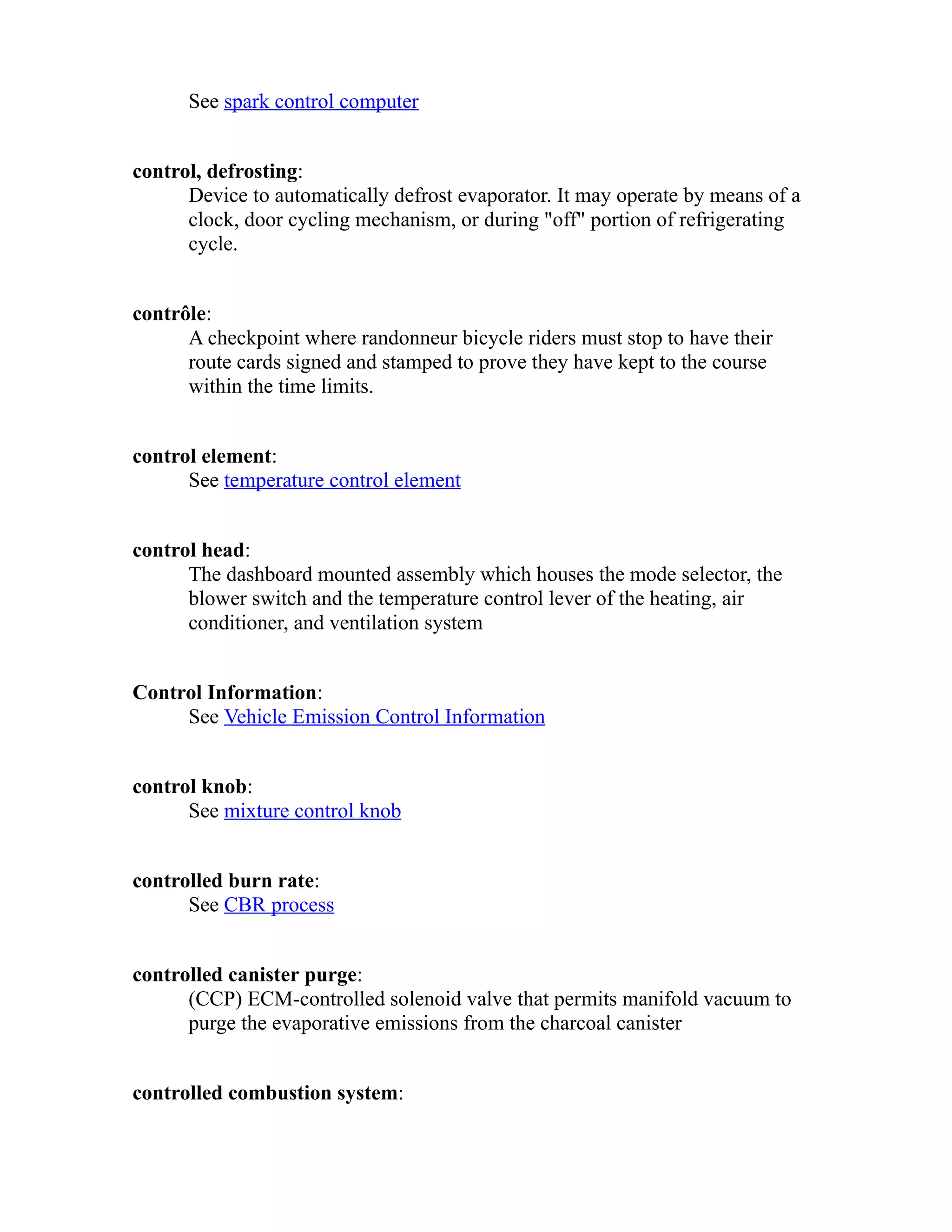 See spark control computer 
control, defrosting: 
Device to automatically defrost evaporator. It may operate by means of a 
clock, door cycling mechanism, or during "off" portion of refrigerating 
cycle. 
contrôle: 
A checkpoint where randonneur bicycle riders must stop to have their 
route cards signed and stamped to prove they have kept to the course 
within the time limits. 
control element: 
See temperature control element 
control head: 
The dashboard mounted assembly which houses the mode selector, the 
blower switch and the temperature control lever of the heating, air 
conditioner, and ventilation system 
Control Information: 
See Vehicle Emission Control Information 
control knob: 
See mixture control knob 
controlled burn rate: 
See CBR process 
controlled canister purge: 
(CCP) ECM-controlled solenoid valve that permits manifold vacuum to 
purge the evaporative emissions from the charcoal canister 
controlled combustion system: 
 