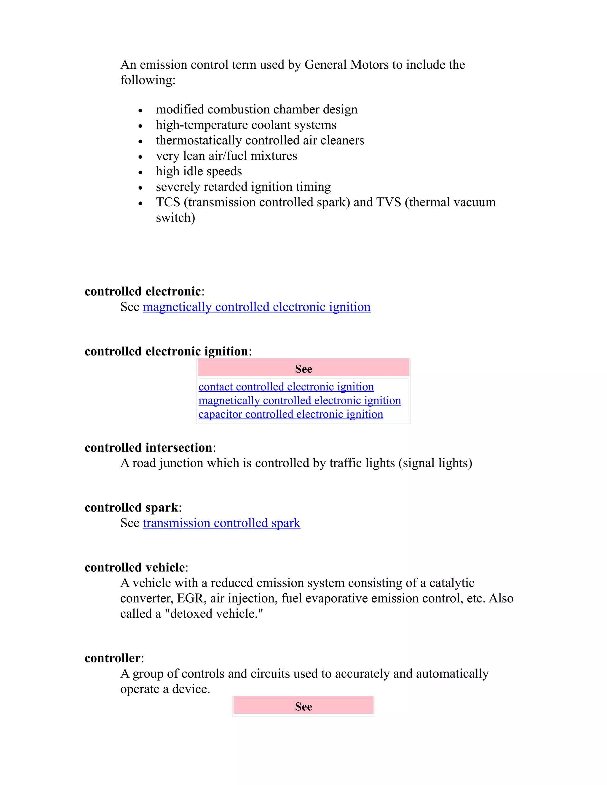 An emission control term used by General Motors to include the 
following: 
· modified combustion chamber design 
· high-temperature coolant systems 
· thermostatically controlled air cleaners 
· very lean air/fuel mixtures 
· high idle speeds 
· severely retarded ignition timing 
· TCS (transmission controlled spark) and TVS (thermal vacuum 
switch) 
controlled electronic: 
See magnetically controlled electronic ignition 
controlled electronic ignition: 
See 
contact controlled electronic ignition 
magnetically controlled electronic ignition 
capacitor controlled electronic ignition 
controlled intersection: 
A road junction which is controlled by traffic lights (signal lights) 
controlled spark: 
See transmission controlled spark 
controlled vehicle: 
A vehicle with a reduced emission system consisting of a catalytic 
converter, EGR, air injection, fuel evaporative emission control, etc. Also 
called a "detoxed vehicle." 
controller: 
A group of controls and circuits used to accurately and automatically 
operate a device. 
See 
 