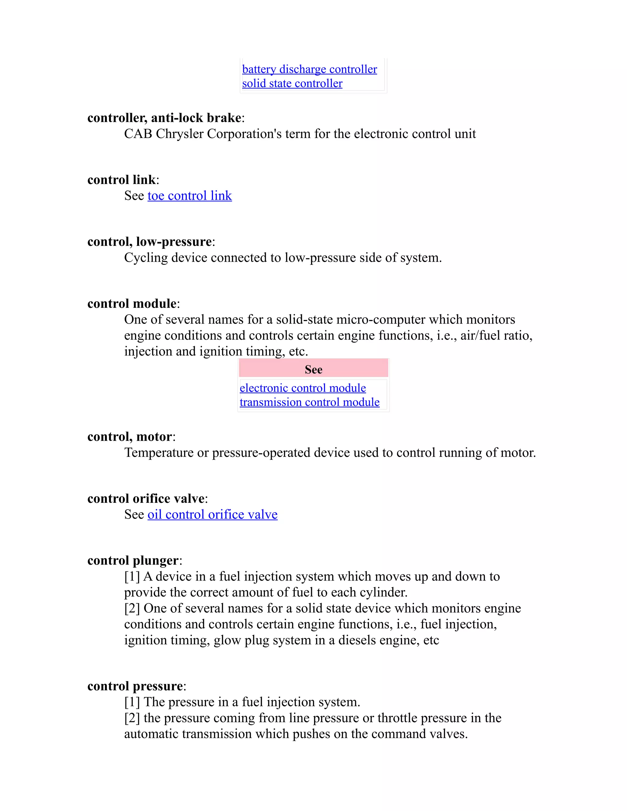 battery discharge controller 
solid state controller 
controller, anti-lock brake: 
CAB Chrysler Corporation's term for the electronic control unit 
control link: 
See toe control link 
control, low-pressure: 
Cycling device connected to low-pressure side of system. 
control module: 
One of several names for a solid-state micro-computer which monitors 
engine conditions and controls certain engine functions, i.e., air/fuel ratio, 
injection and ignition timing, etc. 
See 
electronic control module 
transmission control module 
control, motor: 
Temperature or pressure-operated device used to control running of motor. 
control orifice valve: 
See oil control orifice valve 
control plunger: 
[1] A device in a fuel injection system which moves up and down to 
provide the correct amount of fuel to each cylinder. 
[2] One of several names for a solid state device which monitors engine 
conditions and controls certain engine functions, i.e., fuel injection, 
ignition timing, glow plug system in a diesels engine, etc 
control pressure: 
[1] The pressure in a fuel injection system. 
[2] the pressure coming from line pressure or throttle pressure in the 
automatic transmission which pushes on the command valves. 
 