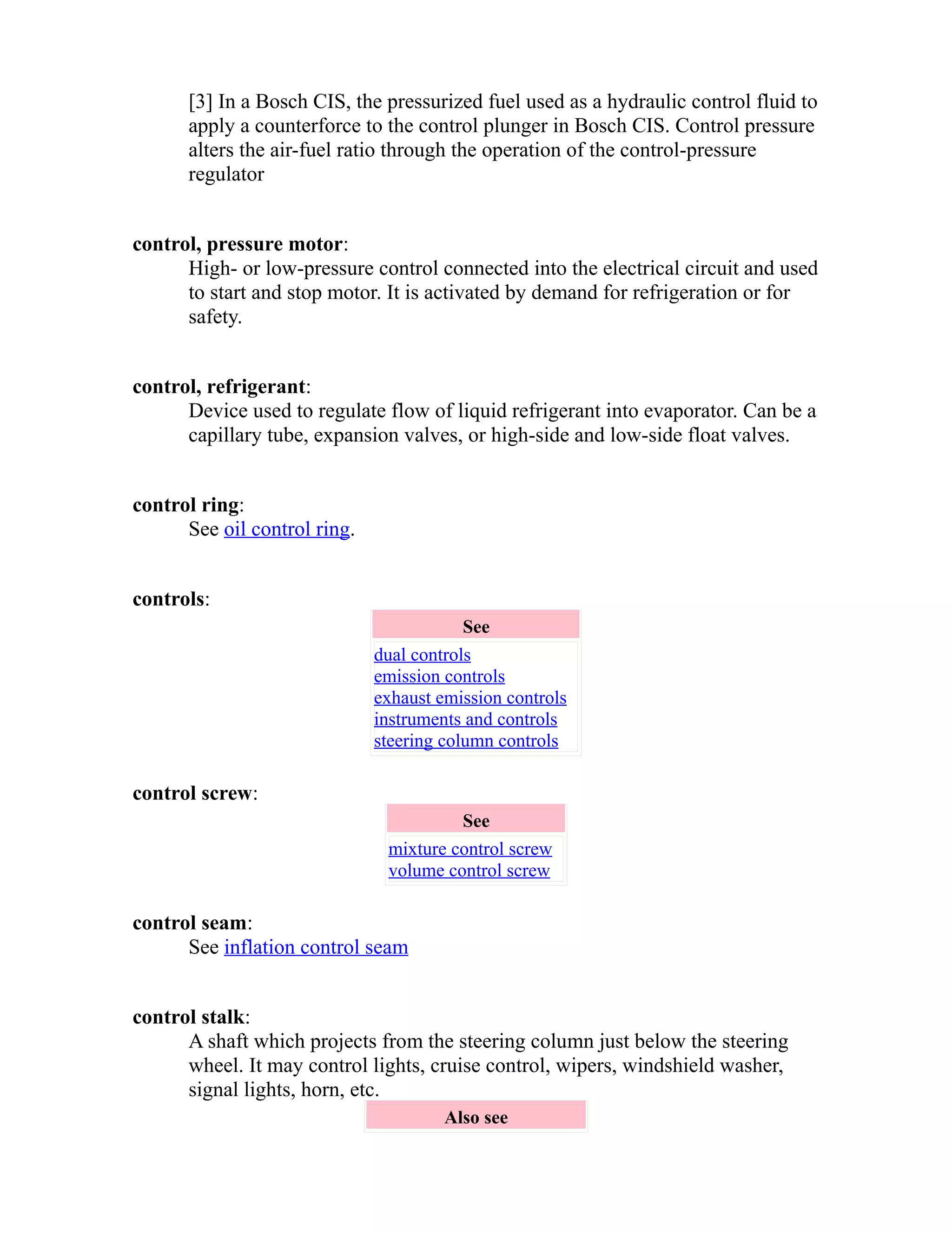 [3] In a Bosch CIS, the pressurized fuel used as a hydraulic control fluid to 
apply a counterforce to the control plunger in Bosch CIS. Control pressure 
alters the air-fuel ratio through the operation of the control-pressure 
regulator 
control, pressure motor: 
High- or low-pressure control connected into the electrical circuit and used 
to start and stop motor. It is activated by demand for refrigeration or for 
safety. 
control, refrigerant: 
Device used to regulate flow of liquid refrigerant into evaporator. Can be a 
capillary tube, expansion valves, or high-side and low-side float valves. 
control ring: 
See oil control ring. 
controls: 
See 
dual controls 
emission controls 
exhaust emission controls 
instruments and controls 
steering column controls 
control screw: 
See 
mixture control screw 
volume control screw 
control seam: 
See inflation control seam 
control stalk: 
A shaft which projects from the steering column just below the steering 
wheel. It may control lights, cruise control, wipers, windshield washer, 
signal lights, horn, etc. 
Also see 
 