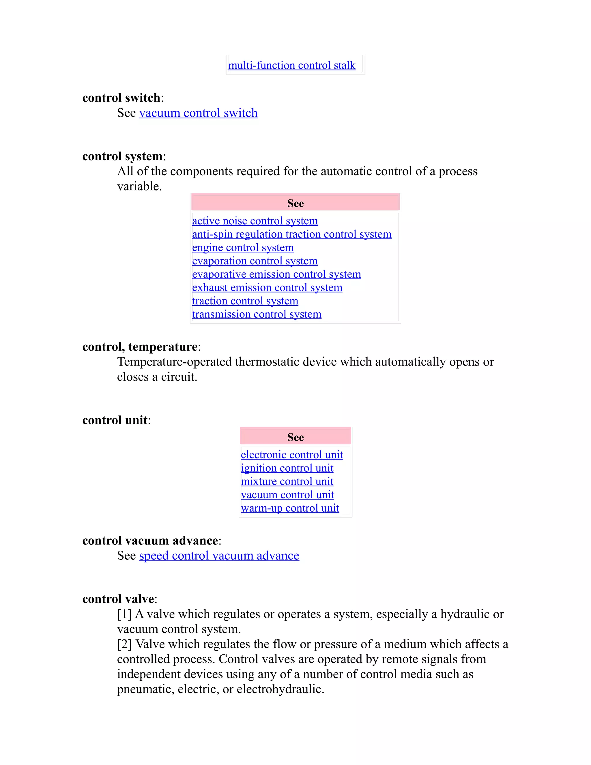 multi-function control stalk 
control switch: 
See vacuum control switch 
control system: 
All of the components required for the automatic control of a process 
variable. 
See 
active noise control system 
anti-spin regulation traction control system 
engine control system 
evaporation control system 
evaporative emission control system 
exhaust emission control system 
traction control system 
transmission control system 
control, temperature: 
Temperature-operated thermostatic device which automatically opens or 
closes a circuit. 
control unit: 
See 
electronic control unit 
ignition control unit 
mixture control unit 
vacuum control unit 
warm-up control unit 
control vacuum advance: 
See speed control vacuum advance 
control valve: 
[1] A valve which regulates or operates a system, especially a hydraulic or 
vacuum control system. 
[2] Valve which regulates the flow or pressure of a medium which affects a 
controlled process. Control valves are operated by remote signals from 
independent devices using any of a number of control media such as 
pneumatic, electric, or electrohydraulic. 
 