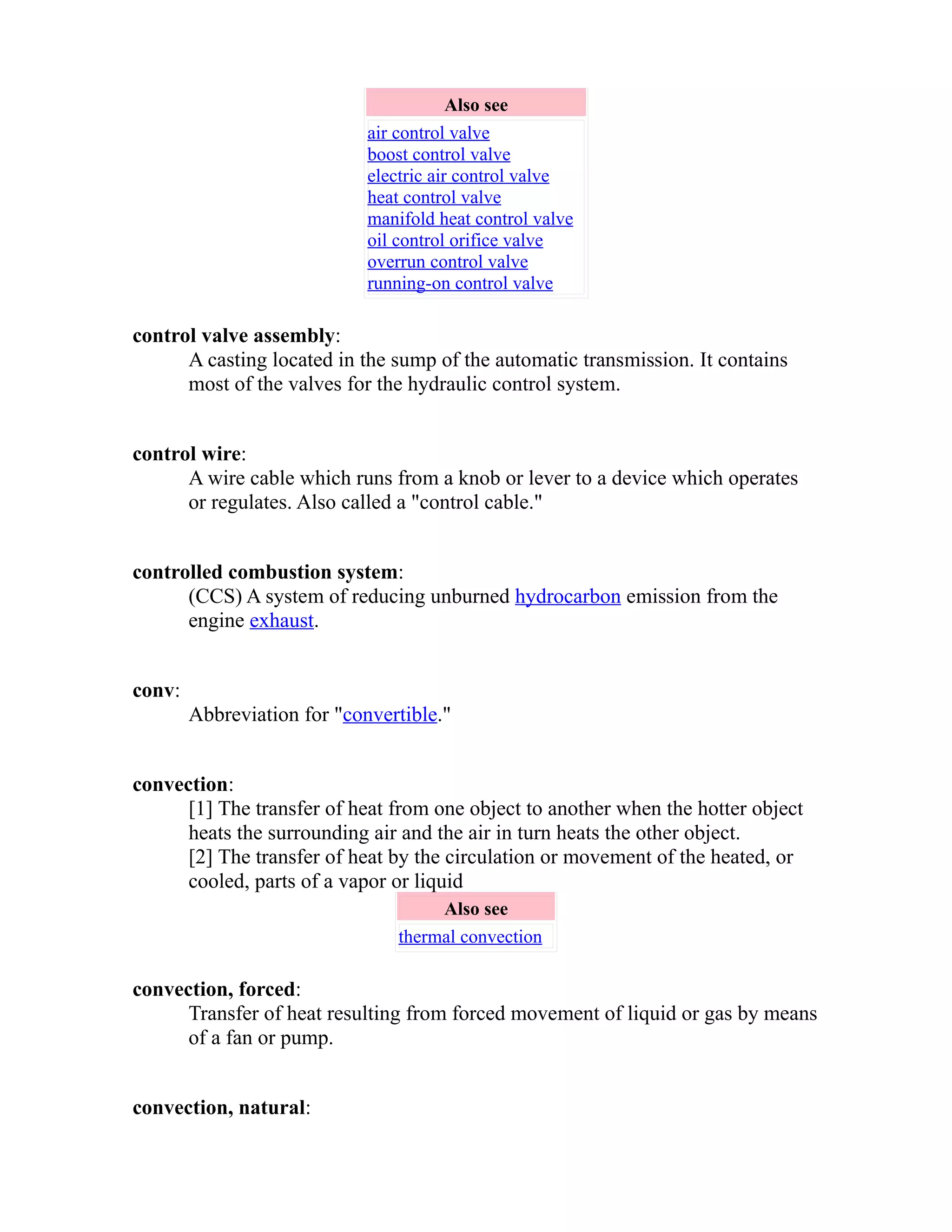 Also see 
air control valve 
boost control valve 
electric air control valve 
heat control valve 
manifold heat control valve 
oil control orifice valve 
overrun control valve 
running-on control valve 
control valve assembly: 
A casting located in the sump of the automatic transmission. It contains 
most of the valves for the hydraulic control system. 
control wire: 
A wire cable which runs from a knob or lever to a device which operates 
or regulates. Also called a "control cable." 
controlled combustion system: 
(CCS) A system of reducing unburned hydrocarbon emission from the 
engine exhaust. 
conv: 
Abbreviation for "convertible." 
convection: 
[1] The transfer of heat from one object to another when the hotter object 
heats the surrounding air and the air in turn heats the other object. 
[2] The transfer of heat by the circulation or movement of the heated, or 
cooled, parts of a vapor or liquid 
Also see 
thermal convection 
convection, forced: 
Transfer of heat resulting from forced movement of liquid or gas by means 
of a fan or pump. 
convection, natural: 
 