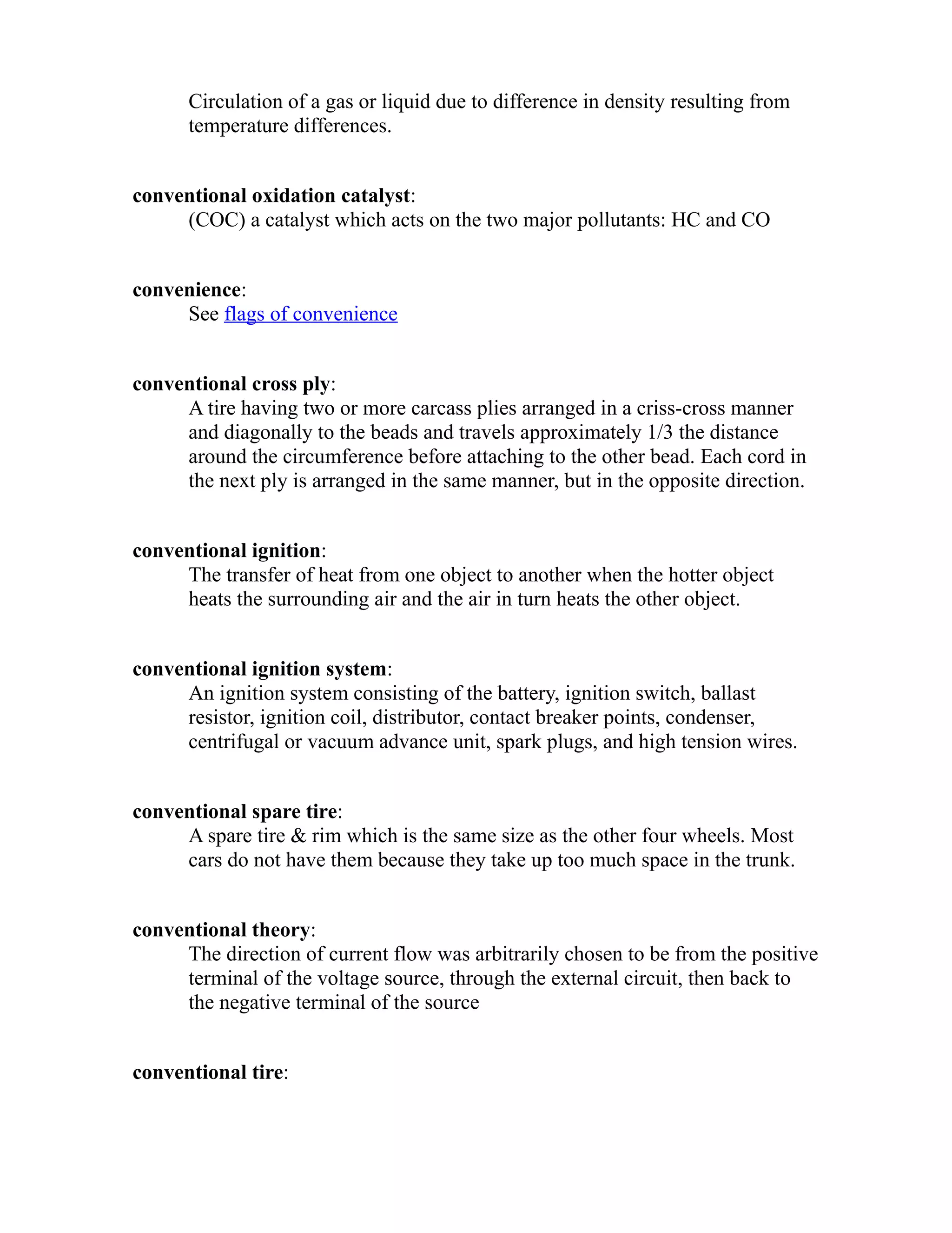 Circulation of a gas or liquid due to difference in density resulting from 
temperature differences. 
conventional oxidation catalyst: 
(COC) a catalyst which acts on the two major pollutants: HC and CO 
convenience: 
See flags of convenience 
conventional cross ply: 
A tire having two or more carcass plies arranged in a criss-cross manner 
and diagonally to the beads and travels approximately 1/3 the distance 
around the circumference before attaching to the other bead. Each cord in 
the next ply is arranged in the same manner, but in the opposite direction. 
conventional ignition: 
The transfer of heat from one object to another when the hotter object 
heats the surrounding air and the air in turn heats the other object. 
conventional ignition system: 
An ignition system consisting of the battery, ignition switch, ballast 
resistor, ignition coil, distributor, contact breaker points, condenser, 
centrifugal or vacuum advance unit, spark plugs, and high tension wires. 
conventional spare tire: 
A spare tire & rim which is the same size as the other four wheels. Most 
cars do not have them because they take up too much space in the trunk. 
conventional theory: 
The direction of current flow was arbitrarily chosen to be from the positive 
terminal of the voltage source, through the external circuit, then back to 
the negative terminal of the source 
conventional tire: 
 
