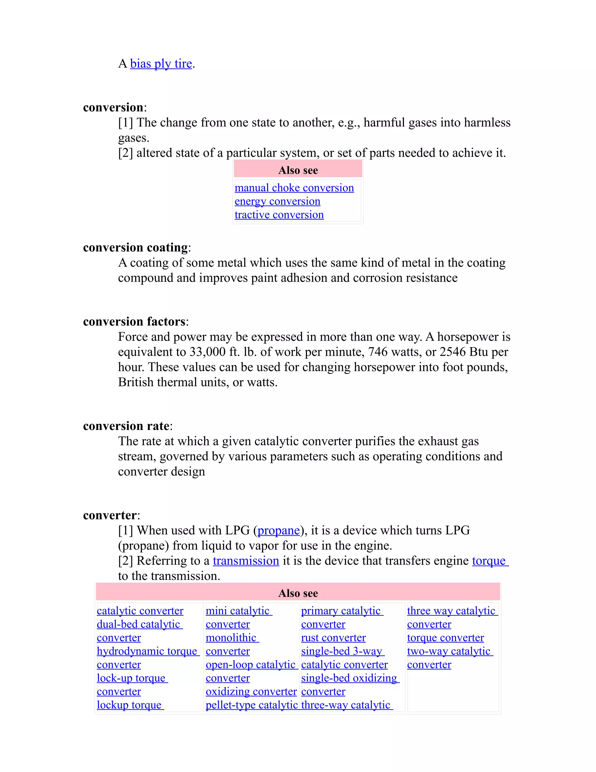 A bias ply tire. 
conversion: 
[1] The change from one state to another, e.g., harmful gases into harmless 
gases. 
[2] altered state of a particular system, or set of parts needed to achieve it. 
Also see 
manual choke conversion 
energy conversion 
tractive conversion 
conversion coating: 
A coating of some metal which uses the same kind of metal in the coating 
compound and improves paint adhesion and corrosion resistance 
conversion factors: 
Force and power may be expressed in more than one way. A horsepower is 
equivalent to 33,000 ft. lb. of work per minute, 746 watts, or 2546 Btu per 
hour. These values can be used for changing horsepower into foot pounds, 
British thermal units, or watts. 
conversion rate: 
The rate at which a given catalytic converter purifies the exhaust gas 
stream, governed by various parameters such as operating conditions and 
converter design 
converter: 
[1] When used with LPG (propane), it is a device which turns LPG 
(propane) from liquid to vapor for use in the engine. 
[2] Referring to a transmission it is the device that transfers engine torque 
to the transmission. 
Also see 
catalytic converter 
dual-bed catalytic 
converter 
hydrodynamic torque 
converter 
lock-up torque 
converter 
lockup torque 
mini catalytic 
converter 
monolithic 
converter 
open-loop catalytic 
converter 
oxidizing converter 
pellet-type catalytic 
primary catalytic 
converter 
rust converter 
single-bed 3-way 
catalytic converter 
single-bed oxidizing 
converter 
three-way catalytic 
three way catalytic 
converter 
torque converter 
two-way catalytic 
converter 
 