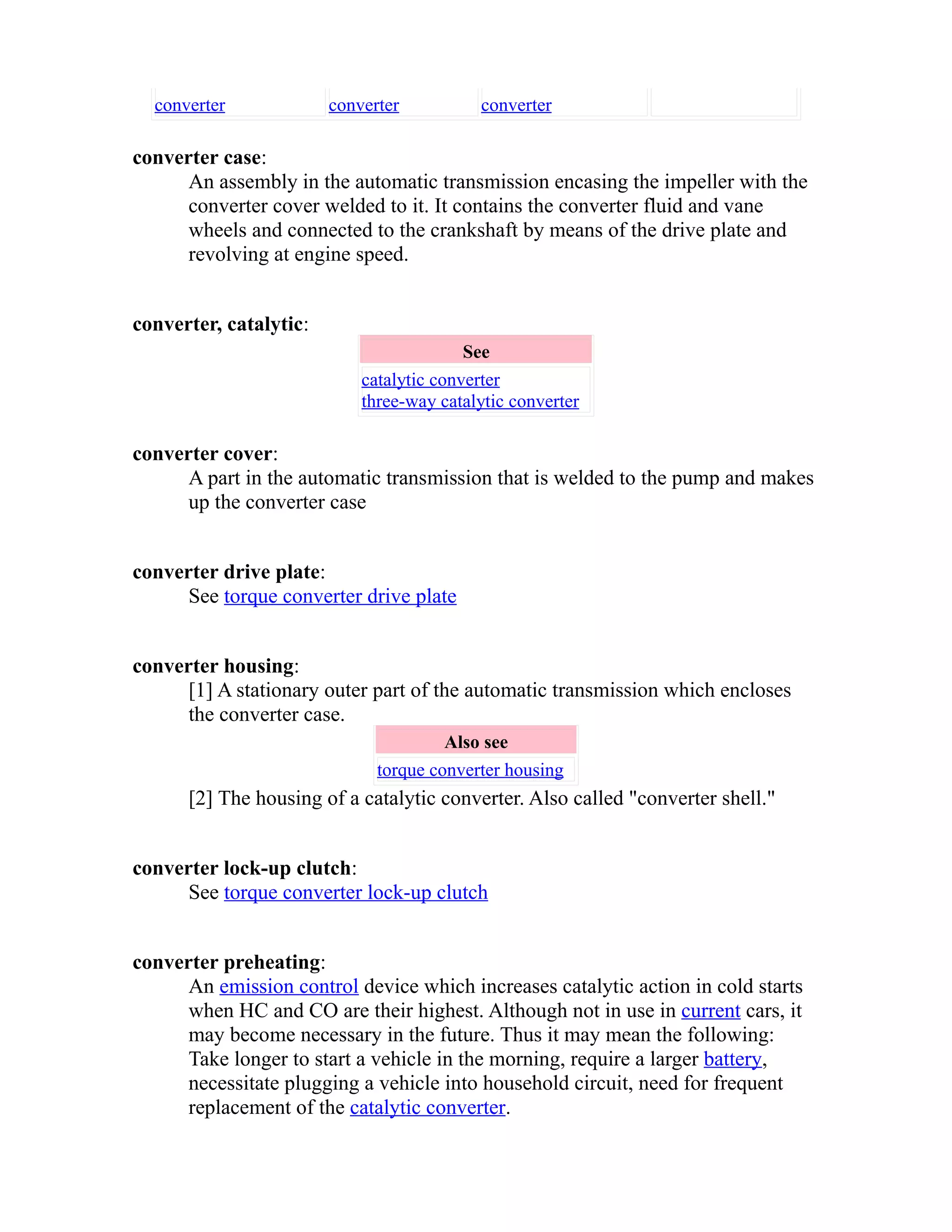 converter converter converter 
converter case: 
An assembly in the automatic transmission encasing the impeller with the 
converter cover welded to it. It contains the converter fluid and vane 
wheels and connected to the crankshaft by means of the drive plate and 
revolving at engine speed. 
converter, catalytic: 
See 
catalytic converter 
three-way catalytic converter 
converter cover: 
A part in the automatic transmission that is welded to the pump and makes 
up the converter case 
converter drive plate: 
See torque converter drive plate 
converter housing: 
[1] A stationary outer part of the automatic transmission which encloses 
the converter case. 
Also see 
torque converter housing 
[2] The housing of a catalytic converter. Also called "converter shell." 
converter lock-up clutch: 
See torque converter lock-up clutch 
converter preheating: 
An emission control device which increases catalytic action in cold starts 
when HC and CO are their highest. Although not in use in current cars, it 
may become necessary in the future. Thus it may mean the following: 
Take longer to start a vehicle in the morning, require a larger battery, 
necessitate plugging a vehicle into household circuit, need for frequent 
replacement of the catalytic converter. 
 