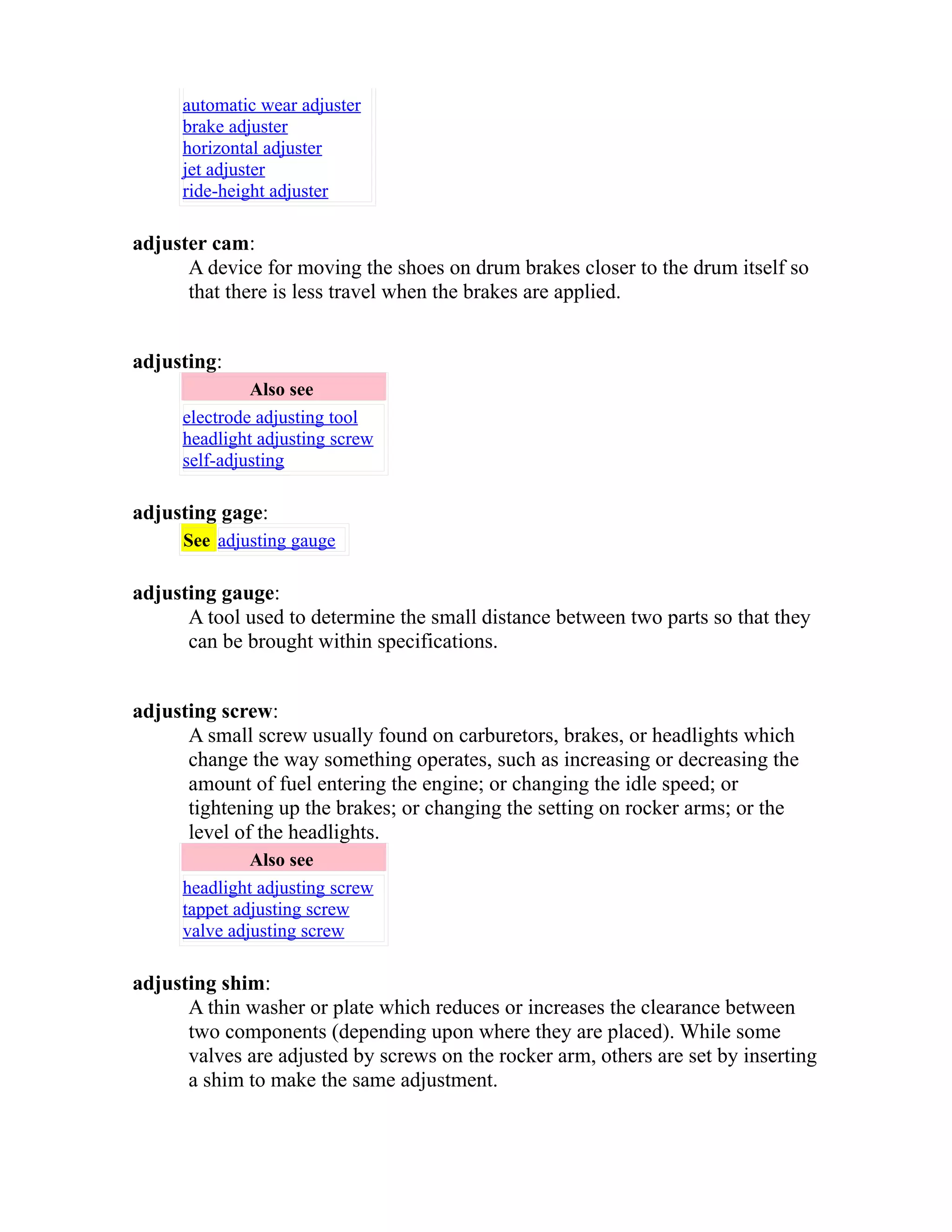automatic wear adjuster 
brake adjuster 
horizontal adjuster 
jet adjuster 
ride-height adjuster 
adjuster cam: 
A device for moving the shoes on drum brakes closer to the drum itself so 
that there is less travel when the brakes are applied. 
adjusting: 
Also see 
electrode adjusting tool 
headlight adjusting screw 
self-adjusting 
adjusting gage: 
See adjusting gauge 
adjusting gauge: 
A tool used to determine the small distance between two parts so that they 
can be brought within specifications. 
adjusting screw: 
A small screw usually found on carburetors, brakes, or headlights which 
change the way something operates, such as increasing or decreasing the 
amount of fuel entering the engine; or changing the idle speed; or 
tightening up the brakes; or changing the setting on rocker arms; or the 
level of the headlights. 
Also see 
headlight adjusting screw 
tappet adjusting screw 
valve adjusting screw 
adjusting shim: 
A thin washer or plate which reduces or increases the clearance between 
two components (depending upon where they are placed). While some 
valves are adjusted by screws on the rocker arm, others are set by inserting 
a shim to make the same adjustment. 
 
