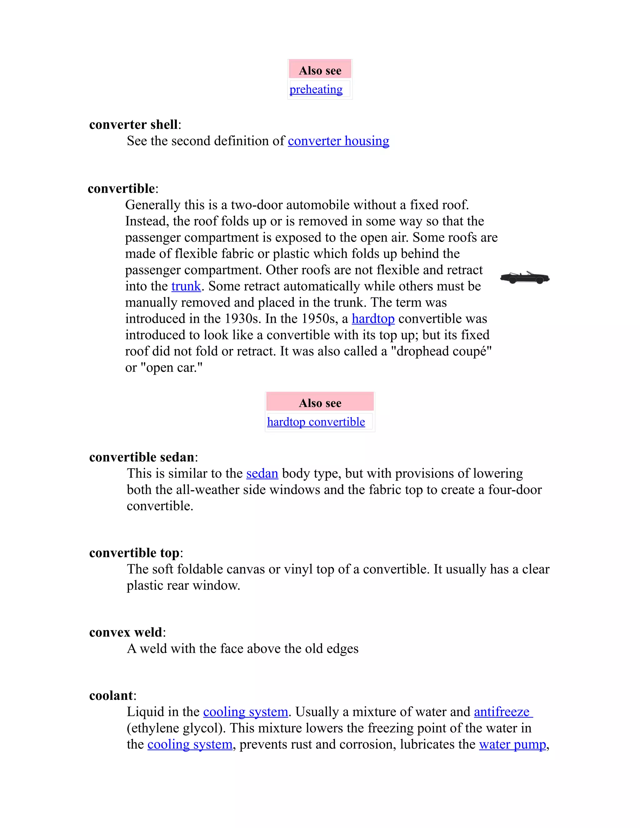 Also see 
preheating 
converter shell: 
See the second definition of converter housing 
convertible: 
Generally this is a two-door automobile without a fixed roof. 
Instead, the roof folds up or is removed in some way so that the 
passenger compartment is exposed to the open air. Some roofs are 
made of flexible fabric or plastic which folds up behind the 
passenger compartment. Other roofs are not flexible and retract 
into the trunk. Some retract automatically while others must be 
manually removed and placed in the trunk. The term was 
introduced in the 1930s. In the 1950s, a hardtop convertible was 
introduced to look like a convertible with its top up; but its fixed 
roof did not fold or retract. It was also called a "drophead coupé" 
or "open car." 
Also see 
hardtop convertible 
convertible sedan: 
This is similar to the sedan body type, but with provisions of lowering 
both the all-weather side windows and the fabric top to create a four-door 
convertible. 
convertible top: 
The soft foldable canvas or vinyl top of a convertible. It usually has a clear 
plastic rear window. 
convex weld: 
A weld with the face above the old edges 
coolant: 
Liquid in the cooling system. Usually a mixture of water and antifreeze 
(ethylene glycol). This mixture lowers the freezing point of the water in 
the cooling system, prevents rust and corrosion, lubricates the water pump, 
 