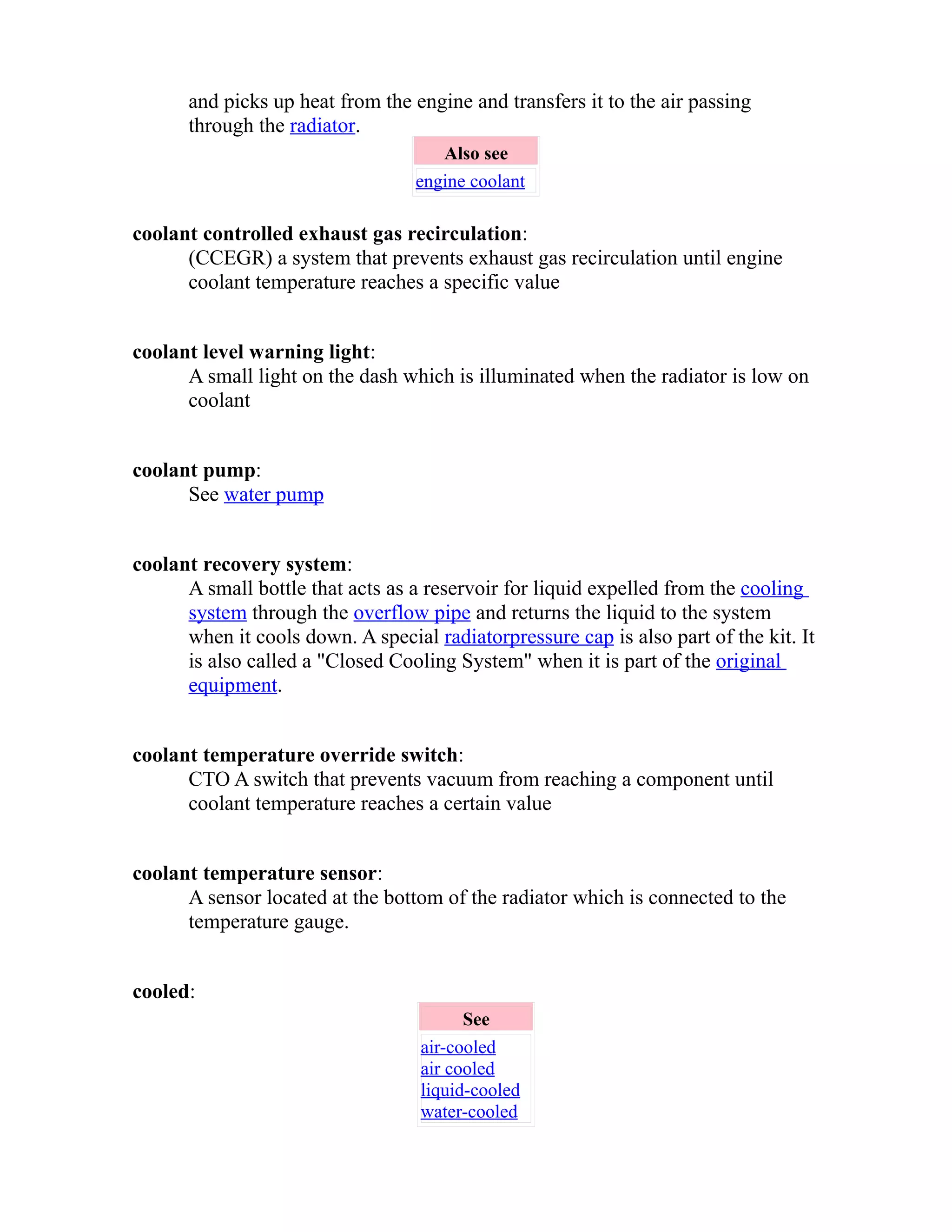 and picks up heat from the engine and transfers it to the air passing 
through the radiator. 
Also see 
engine coolant 
coolant controlled exhaust gas recirculation: 
(CCEGR) a system that prevents exhaust gas recirculation until engine 
coolant temperature reaches a specific value 
coolant level warning light: 
A small light on the dash which is illuminated when the radiator is low on 
coolant 
coolant pump: 
See water pump 
coolant recovery system: 
A small bottle that acts as a reservoir for liquid expelled from the cooling 
system through the overflow pipe and returns the liquid to the system 
when it cools down. A special radiator pressure cap is also part of the kit. It 
is also called a "Closed Cooling System" when it is part of the original 
equipment. 
coolant temperature override switch: 
CTO A switch that prevents vacuum from reaching a component until 
coolant temperature reaches a certain value 
coolant temperature sensor: 
A sensor located at the bottom of the radiator which is connected to the 
temperature gauge. 
cooled: 
See 
air-cooled 
air cooled 
liquid-cooled 
water-cooled 
 
