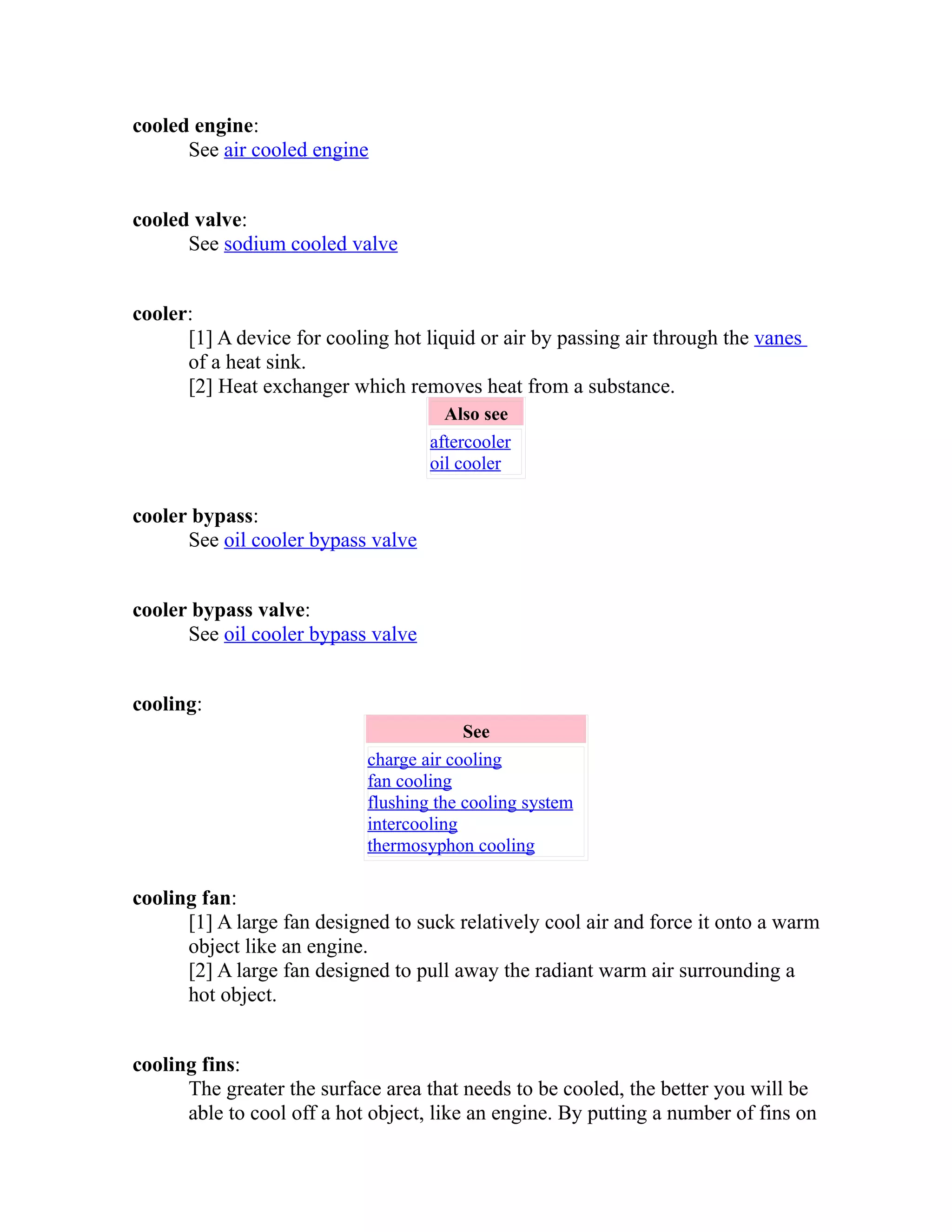 cooled engine: 
See air cooled engine 
cooled valve: 
See sodium cooled valve 
cooler: 
[1] A device for cooling hot liquid or air by passing air through the vanes 
of a heat sink. 
[2] Heat exchanger which removes heat from a substance. 
Also see 
aftercooler 
oil cooler 
cooler bypass: 
See oil cooler bypass valve 
cooler bypass valve: 
See oil cooler bypass valve 
cooling: 
See 
charge air cooling 
fan cooling 
flushing the cooling system 
intercooling 
thermosyphon cooling 
cooling fan: 
[1] A large fan designed to suck relatively cool air and force it onto a warm 
object like an engine. 
[2] A large fan designed to pull away the radiant warm air surrounding a 
hot object. 
cooling fins: 
The greater the surface area that needs to be cooled, the better you will be 
able to cool off a hot object, like an engine. By putting a number of fins on 
 