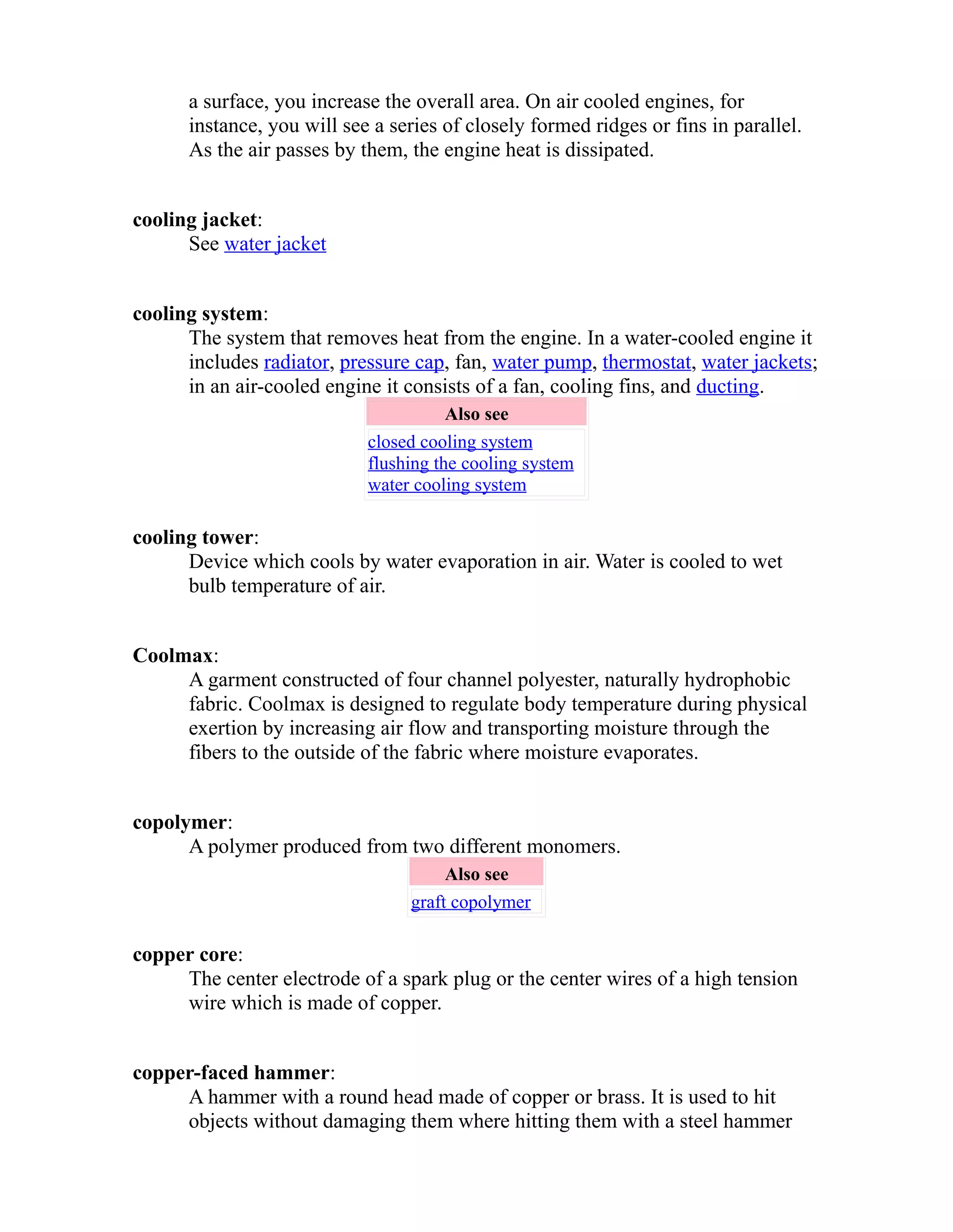 a surface, you increase the overall area. On air cooled engines, for 
instance, you will see a series of closely formed ridges or fins in parallel. 
As the air passes by them, the engine heat is dissipated. 
cooling jacket: 
See water jacket 
cooling system: 
The system that removes heat from the engine. In a water-cooled engine it 
includes radiator, pressure cap, fan, water pump, thermostat, water jackets; 
in an air-cooled engine it consists of a fan, cooling fins, and ducting. 
Also see 
closed cooling system 
flushing the cooling system 
water cooling system 
cooling tower: 
Device which cools by water evaporation in air. Water is cooled to wet 
bulb temperature of air. 
Coolmax: 
A garment constructed of four channel polyester, naturally hydrophobic 
fabric. Coolmax is designed to regulate body temperature during physical 
exertion by increasing air flow and transporting moisture through the 
fibers to the outside of the fabric where moisture evaporates. 
copolymer: 
A polymer produced from two different monomers. 
Also see 
graft copolymer 
copper core: 
The center electrode of a spark plug or the center wires of a high tension 
wire which is made of copper. 
copper-faced hammer: 
A hammer with a round head made of copper or brass. It is used to hit 
objects without damaging them where hitting them with a steel hammer 
 