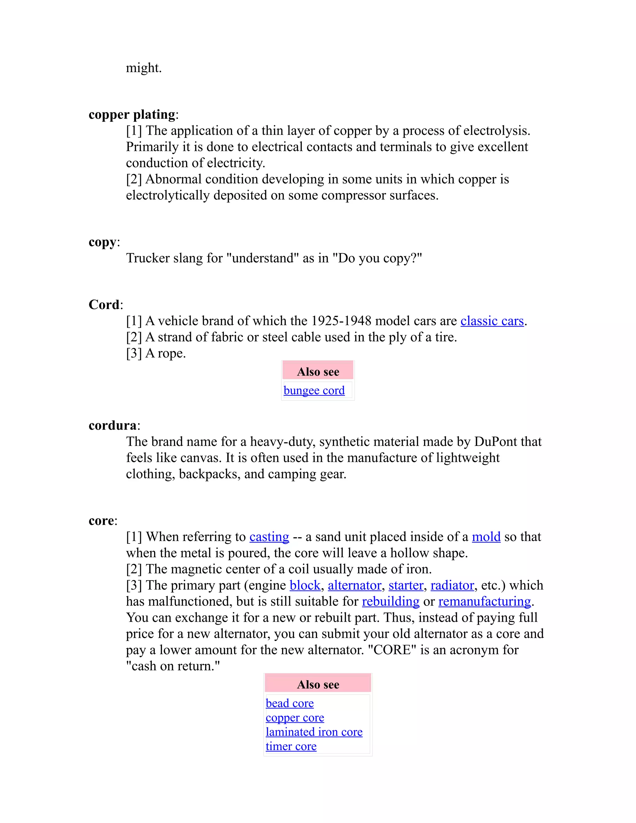 might. 
copper plating: 
[1] The application of a thin layer of copper by a process of electrolysis. 
Primarily it is done to electrical contacts and terminals to give excellent 
conduction of electricity. 
[2] Abnormal condition developing in some units in which copper is 
electrolytically deposited on some compressor surfaces. 
copy: 
Trucker slang for "understand" as in "Do you copy?" 
Cord: 
[1] A vehicle brand of which the 1925-1948 model cars are classic cars. 
[2] A strand of fabric or steel cable used in the ply of a tire. 
[3] A rope. 
Also see 
bungee cord 
cordura: 
The brand name for a heavy-duty, synthetic material made by DuPont that 
feels like canvas. It is often used in the manufacture of lightweight 
clothing, backpacks, and camping gear. 
core: 
[1] When referring to casting -- a sand unit placed inside of a mold so that 
when the metal is poured, the core will leave a hollow shape. 
[2] The magnetic center of a coil usually made of iron. 
[3] The primary part (engine block, alternator, starter, radiator, etc.) which 
has malfunctioned, but is still suitable for rebuilding or remanufacturing. 
You can exchange it for a new or rebuilt part. Thus, instead of paying full 
price for a new alternator, you can submit your old alternator as a core and 
pay a lower amount for the new alternator. "CORE" is an acronym for 
"cash on return." 
Also see 
bead core 
copper core 
laminated iron core 
timer core 
 