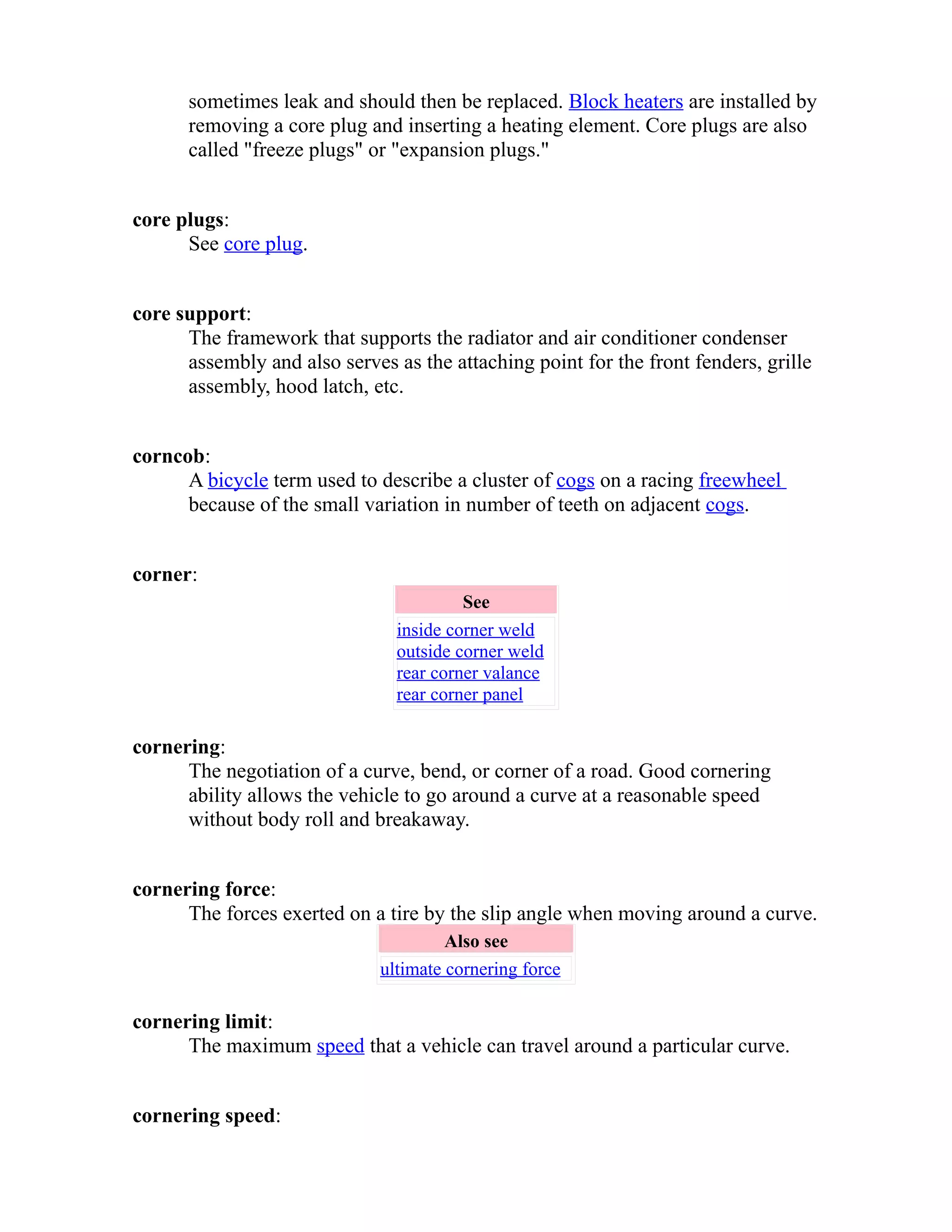 sometimes leak and should then be replaced. Block heaters are installed by 
removing a core plug and inserting a heating element. Core plugs are also 
called "freeze plugs" or "expansion plugs." 
core plugs: 
See core plug. 
core support: 
The framework that supports the radiator and air conditioner condenser 
assembly and also serves as the attaching point for the front fenders, grille 
assembly, hood latch, etc. 
corncob: 
A bicycle term used to describe a cluster of cogs on a racing freewheel 
because of the small variation in number of teeth on adjacent cogs. 
corner: 
See 
inside corner weld 
outside corner weld 
rear corner valance 
rear corner panel 
cornering: 
The negotiation of a curve, bend, or corner of a road. Good cornering 
ability allows the vehicle to go around a curve at a reasonable speed 
without body roll and breakaway. 
cornering force: 
The forces exerted on a tire by the slip angle when moving around a curve. 
Also see 
ultimate cornering force 
cornering limit: 
The maximum speed that a vehicle can travel around a particular curve. 
cornering speed: 
 