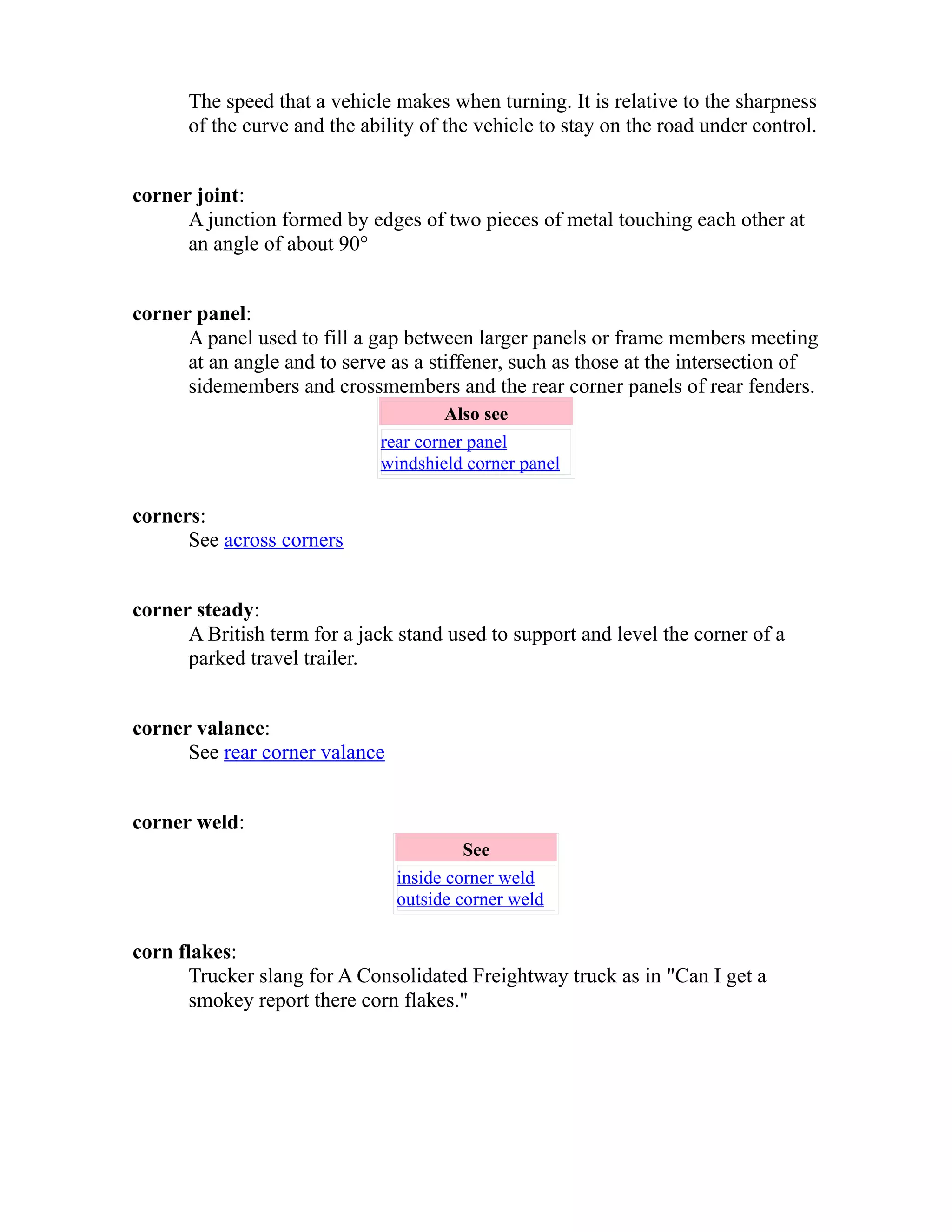The speed that a vehicle makes when turning. It is relative to the sharpness 
of the curve and the ability of the vehicle to stay on the road under control. 
corner joint: 
A junction formed by edges of two pieces of metal touching each other at 
an angle of about 90° 
corner panel: 
A panel used to fill a gap between larger panels or frame members meeting 
at an angle and to serve as a stiffener, such as those at the intersection of 
sidemembers and crossmembers and the rear corner panels of rear fenders. 
Also see 
rear corner panel 
windshield corner panel 
corners: 
See across corners 
corner steady: 
A British term for a jack stand used to support and level the corner of a 
parked travel trailer. 
corner valance: 
See rear corner valance 
corner weld: 
See 
inside corner weld 
outside corner weld 
corn flakes: 
Trucker slang for A Consolidated Freightway truck as in "Can I get a 
smokey report there corn flakes." 
 