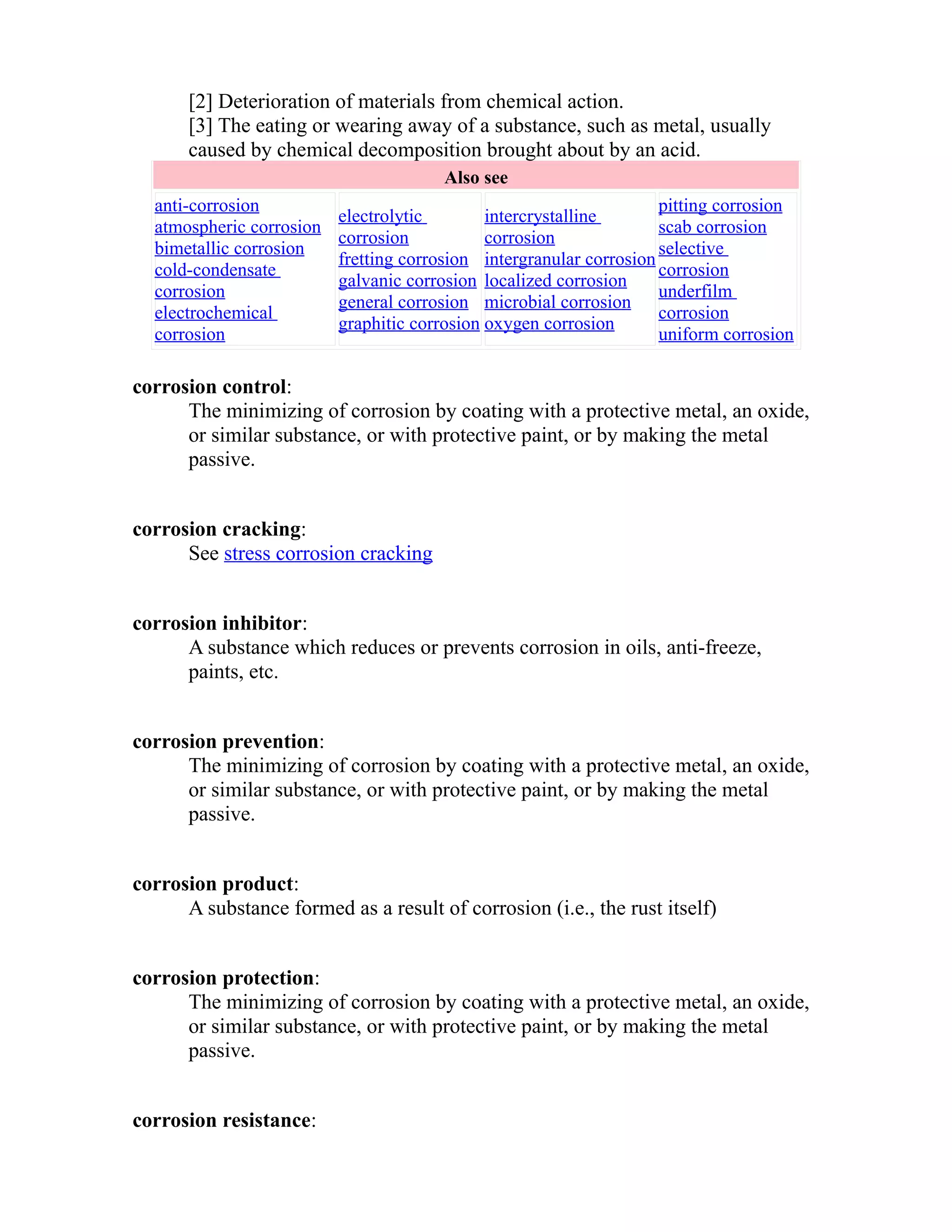[2] Deterioration of materials from chemical action. 
[3] The eating or wearing away of a substance, such as metal, usually 
caused by chemical decomposition brought about by an acid. 
Also see 
anti-corrosion 
atmospheric corrosion 
bimetallic corrosion 
cold-condensate 
corrosion 
electrochemical 
corrosion 
electrolytic 
corrosion 
fretting corrosion 
galvanic corrosion 
general corrosion 
graphitic corrosion 
intercrystalline 
corrosion 
intergranular corrosion 
localized corrosion 
microbial corrosion 
oxygen corrosion 
pitting corrosion 
scab corrosion 
selective 
corrosion 
underfilm 
corrosion 
uniform corrosion 
corrosion control: 
The minimizing of corrosion by coating with a protective metal, an oxide, 
or similar substance, or with protective paint, or by making the metal 
passive. 
corrosion cracking: 
See stress corrosion cracking 
corrosion inhibitor: 
A substance which reduces or prevents corrosion in oils, anti-freeze, 
paints, etc. 
corrosion prevention: 
The minimizing of corrosion by coating with a protective metal, an oxide, 
or similar substance, or with protective paint, or by making the metal 
passive. 
corrosion product: 
A substance formed as a result of corrosion (i.e., the rust itself) 
corrosion protection: 
The minimizing of corrosion by coating with a protective metal, an oxide, 
or similar substance, or with protective paint, or by making the metal 
passive. 
corrosion resistance: 
 