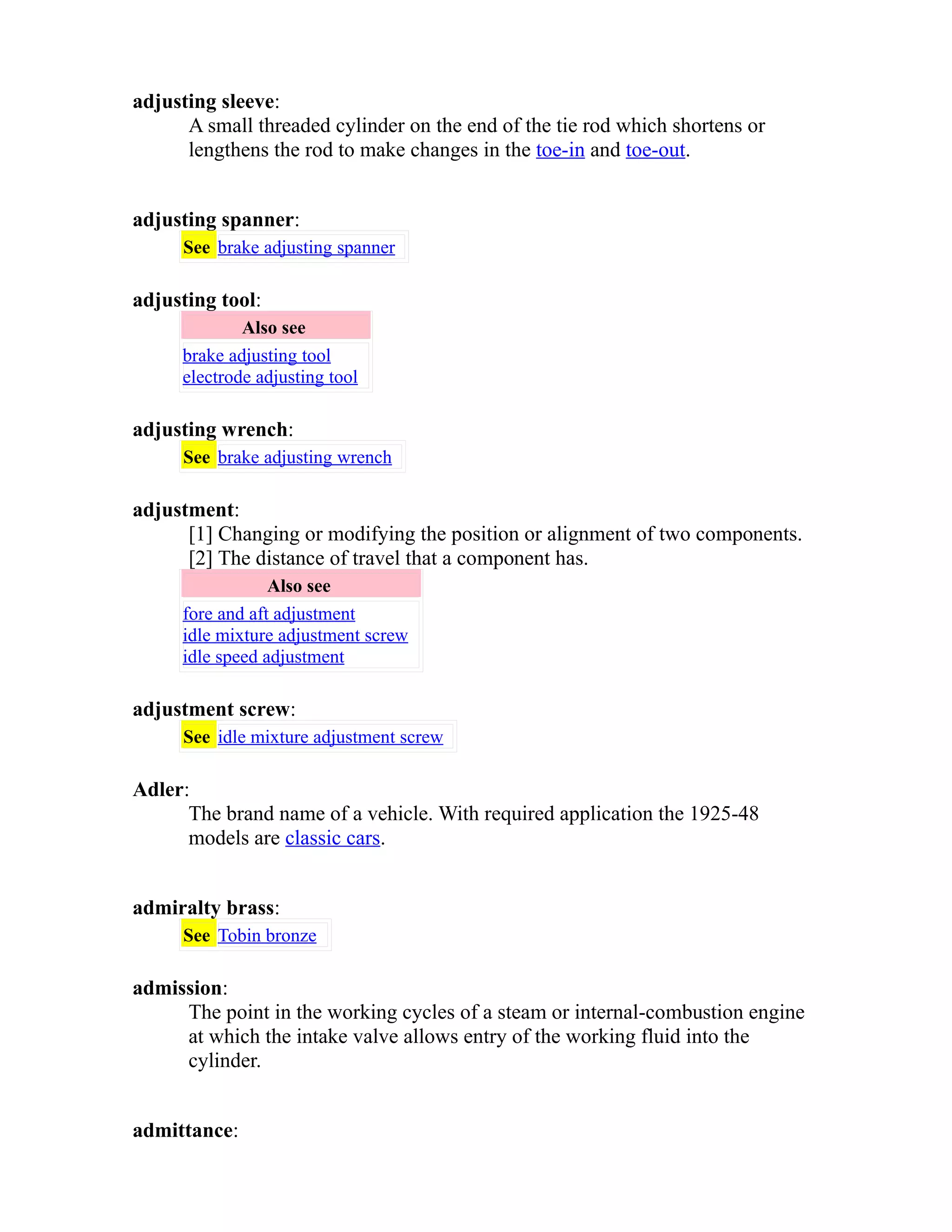 adjusting sleeve: 
A small threaded cylinder on the end of the tie rod which shortens or 
lengthens the rod to make changes in the toe-in and toe-out. 
adjusting spanner: 
See brake adjusting spanner 
adjusting tool: 
Also see 
brake adjusting tool 
electrode adjusting tool 
adjusting wrench: 
See brake adjusting wrench 
adjustment: 
[1] Changing or modifying the position or alignment of two components. 
[2] The distance of travel that a component has. 
Also see 
fore and aft adjustment 
idle mixture adjustment screw 
idle speed adjustment 
adjustment screw: 
See idle mixture adjustment screw 
Adler: 
The brand name of a vehicle. With required application the 1925-48 
models are classic cars. 
admiralty brass: 
See Tobin bronze 
admission: 
The point in the working cycles of a steam or internal-combustion engine 
at which the intake valve allows entry of the working fluid into the 
cylinder. 
admittance: 
 