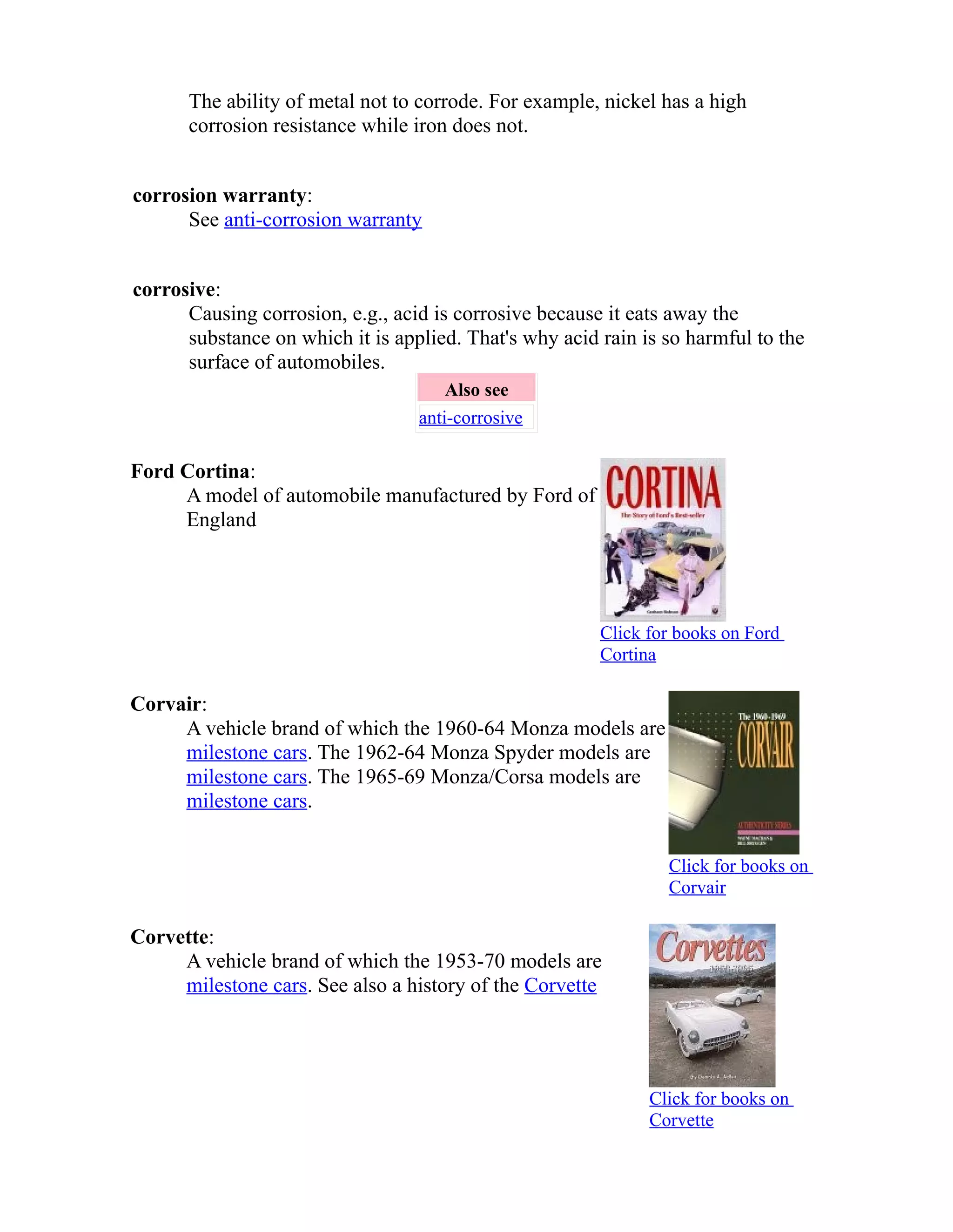 The ability of metal not to corrode. For example, nickel has a high 
corrosion resistance while iron does not. 
corrosion warranty: 
See anti-corrosion warranty 
corrosive: 
Causing corrosion, e.g., acid is corrosive because it eats away the 
substance on which it is applied. That's why acid rain is so harmful to the 
surface of automobiles. 
Also see 
anti-corrosive 
Ford Cortina: 
A model of automobile manufactured by Ford of 
England 
Click for books on Ford 
Cortina 
Corvair: 
A vehicle brand of which the 1960-64 Monza models are 
milestone cars. The 1962-64 Monza Spyder models are 
milestone cars. The 1965-69 Monza/Corsa models are 
milestone cars. 
Click for books on 
Corvair 
Corvette: 
A vehicle brand of which the 1953-70 models are 
milestone cars. See also a history of the Corvette 
Click for books on 
Corvette 
 