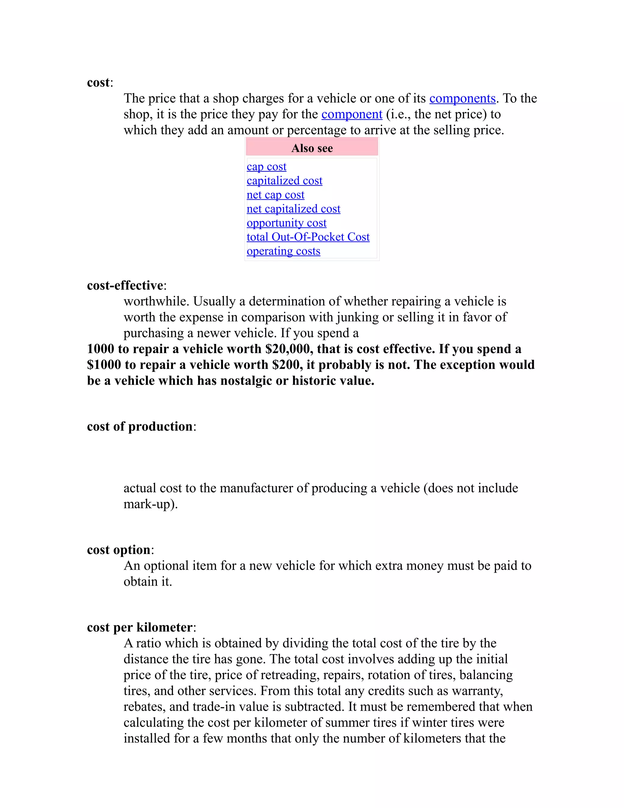 cost: 
The price that a shop charges for a vehicle or one of its components. To the 
shop, it is the price they pay for the component (i.e., the net price) to 
which they add an amount or percentage to arrive at the selling price. 
Also see 
cap cost 
capitalized cost 
net cap cost 
net capitalized cost 
opportunity cost 
total Out-Of-Pocket Cost 
operating costs 
cost-effective: 
worthwhile. Usually a determination of whether repairing a vehicle is 
worth the expense in comparison with junking or selling it in favor of 
purchasing a newer vehicle. If you spend a 
1000 to repair a vehicle worth $20,000, that is cost effective. If you spend a 
$1000 to repair a vehicle worth $200, it probably is not. The exception would 
be a vehicle which has nostalgic or historic value. 
cost of production: 
actual cost to the manufacturer of producing a vehicle (does not include 
mark-up). 
cost option: 
An optional item for a new vehicle for which extra money must be paid to 
obtain it. 
cost per kilometer: 
A ratio which is obtained by dividing the total cost of the tire by the 
distance the tire has gone. The total cost involves adding up the initial 
price of the tire, price of retreading, repairs, rotation of tires, balancing 
tires, and other services. From this total any credits such as warranty, 
rebates, and trade-in value is subtracted. It must be remembered that when 
calculating the cost per kilometer of summer tires if winter tires were 
installed for a few months that only the number of kilometers that the 
 