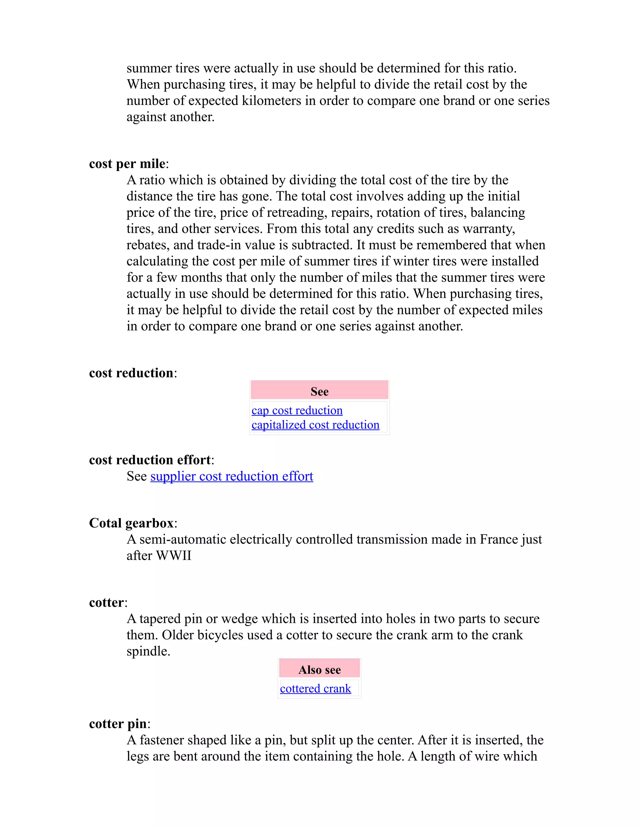 summer tires were actually in use should be determined for this ratio. 
When purchasing tires, it may be helpful to divide the retail cost by the 
number of expected kilometers in order to compare one brand or one series 
against another. 
cost per mile: 
A ratio which is obtained by dividing the total cost of the tire by the 
distance the tire has gone. The total cost involves adding up the initial 
price of the tire, price of retreading, repairs, rotation of tires, balancing 
tires, and other services. From this total any credits such as warranty, 
rebates, and trade-in value is subtracted. It must be remembered that when 
calculating the cost per mile of summer tires if winter tires were installed 
for a few months that only the number of miles that the summer tires were 
actually in use should be determined for this ratio. When purchasing tires, 
it may be helpful to divide the retail cost by the number of expected miles 
in order to compare one brand or one series against another. 
cost reduction: 
See 
cap cost reduction 
capitalized cost reduction 
cost reduction effort: 
See supplier cost reduction effort 
Cotal gearbox: 
A semi-automatic electrically controlled transmission made in France just 
after WWII 
cotter: 
A tapered pin or wedge which is inserted into holes in two parts to secure 
them. Older bicycles used a cotter to secure the crank arm to the crank 
spindle. 
Also see 
cottered crank 
cotter pin: 
A fastener shaped like a pin, but split up the center. After it is inserted, the 
legs are bent around the item containing the hole. A length of wire which 
 