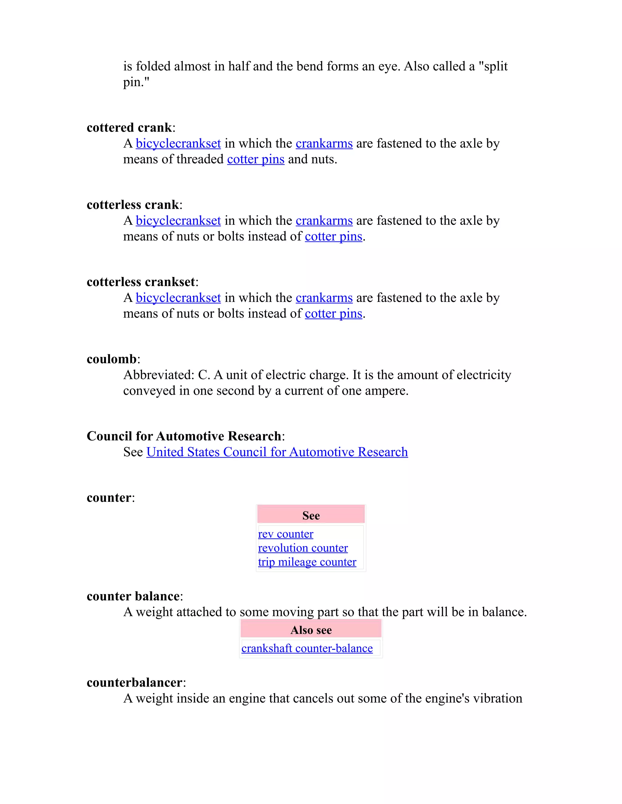 is folded almost in half and the bend forms an eye. Also called a "split 
pin." 
cottered crank: 
A bicycle crankset in which the crankarms are fastened to the axle by 
means of threaded cotter pins and nuts. 
cotterless crank: 
A bicycle crankset in which the crankarms are fastened to the axle by 
means of nuts or bolts instead of cotter pins. 
cotterless crankset: 
A bicycle crankset in which the crankarms are fastened to the axle by 
means of nuts or bolts instead of cotter pins. 
coulomb: 
Abbreviated: C. A unit of electric charge. It is the amount of electricity 
conveyed in one second by a current of one ampere. 
Council for Automotive Research: 
See United States Council for Automotive Research 
counter: 
See 
rev counter 
revolution counter 
trip mileage counter 
counter balance: 
A weight attached to some moving part so that the part will be in balance. 
Also see 
crankshaft counter-balance 
counterbalancer: 
A weight inside an engine that cancels out some of the engine's vibration 
 