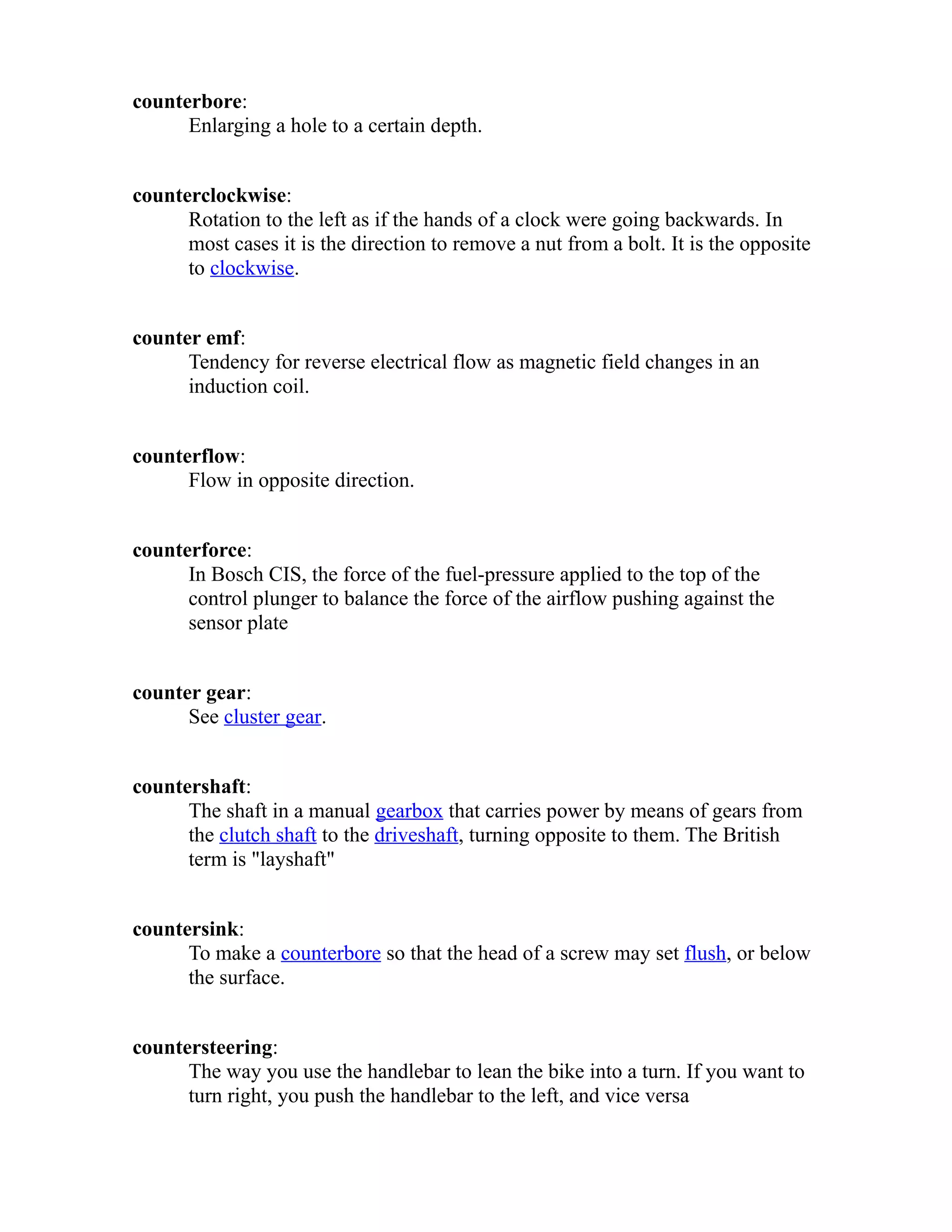 counterbore: 
Enlarging a hole to a certain depth. 
counterclockwise: 
Rotation to the left as if the hands of a clock were going backwards. In 
most cases it is the direction to remove a nut from a bolt. It is the opposite 
to clockwise. 
counter emf: 
Tendency for reverse electrical flow as magnetic field changes in an 
induction coil. 
counterflow: 
Flow in opposite direction. 
counterforce: 
In Bosch CIS, the force of the fuel-pressure applied to the top of the 
control plunger to balance the force of the airflow pushing against the 
sensor plate 
counter gear: 
See cluster gear. 
countershaft: 
The shaft in a manual gearbox that carries power by means of gears from 
the clutch shaft to the driveshaft, turning opposite to them. The British 
term is "layshaft" 
countersink: 
To make a counterbore so that the head of a screw may set flush, or below 
the surface. 
countersteering: 
The way you use the handlebar to lean the bike into a turn. If you want to 
turn right, you push the handlebar to the left, and vice versa 
 
