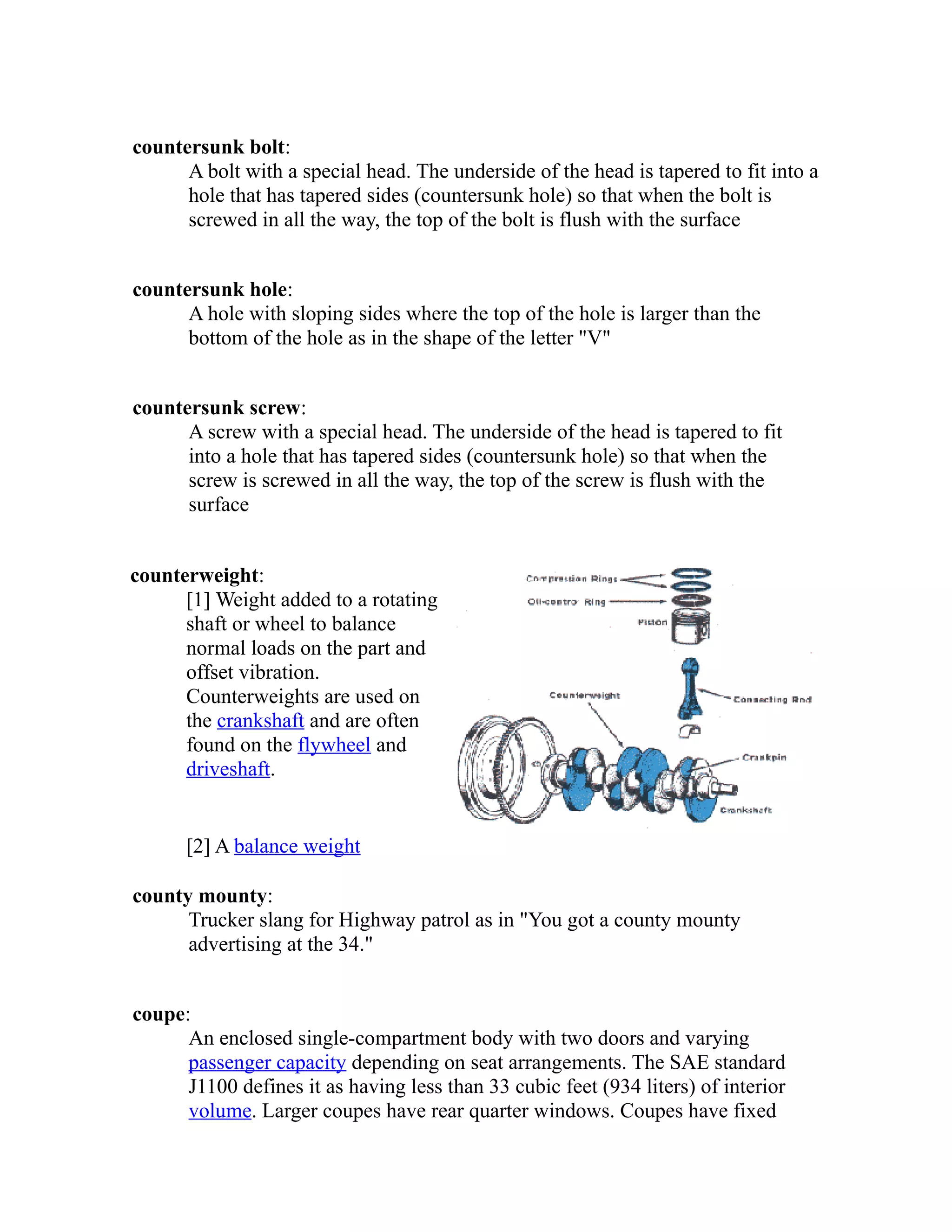 countersunk bolt: 
A bolt with a special head. The underside of the head is tapered to fit into a 
hole that has tapered sides (countersunk hole) so that when the bolt is 
screwed in all the way, the top of the bolt is flush with the surface 
countersunk hole: 
A hole with sloping sides where the top of the hole is larger than the 
bottom of the hole as in the shape of the letter "V" 
countersunk screw: 
A screw with a special head. The underside of the head is tapered to fit 
into a hole that has tapered sides (countersunk hole) so that when the 
screw is screwed in all the way, the top of the screw is flush with the 
surface 
counterweight: 
[1] Weight added to a rotating 
shaft or wheel to balance 
normal loads on the part and 
offset vibration. 
Counterweights are used on 
the crankshaft and are often 
found on the flywheel and 
driveshaft. 
[2] A balance weight 
county mounty: 
Trucker slang for Highway patrol as in "You got a county mounty 
advertising at the 34." 
coupe: 
An enclosed single-compartment body with two doors and varying 
passenger capacity depending on seat arrangements. The SAE standard 
J1100 defines it as having less than 33 cubic feet (934 liters) of interior 
volume. Larger coupes have rear quarter windows. Coupes have fixed 
 